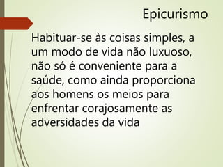 Epicurismo
Habituar-se às coisas simples, a
um modo de vida não luxuoso,
não só é conveniente para a
saúde, como ainda proporciona
aos homens os meios para
enfrentar corajosamente as
adversidades da vida
 