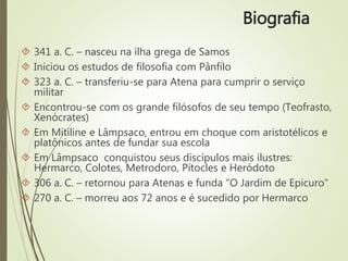  341 a. C. – nasceu na ilha grega de Samos
 Iniciou os estudos de filosofia com Pânfilo
 323 a. C. – transferiu-se para Atena para cumprir o serviço
militar
 Encontrou-se com os grande filósofos de seu tempo (Teofrasto,
Xenócrates)
 Em Mitiline e Lâmpsaco, entrou em choque com aristotélicos e
platônicos antes de fundar sua escola
 Em Lâmpsaco conquistou seus discípulos mais ilustres:
Hermarco, Colotes, Metrodoro, Pítocles e Heródoto
 306 a. C. – retornou para Atenas e funda “O Jardim de Epicuro”
 270 a. C. – morreu aos 72 anos e é sucedido por Hermarco
Biografia
 