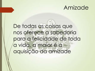 Amizade
De todas as coisas que
nos oferece a sabedoria
para a felicidade de toda
a vida, a maior é a
aquisição da amizade
 