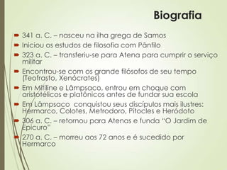  341 a. C. – nasceu na ilha grega de Samos
 Iniciou os estudos de filosofia com Pânfilo
 323 a. C. – transferiu-se para Atena para cumprir o serviço
militar
 Encontrou-se com os grande filósofos de seu tempo
(Teofrasto, Xenócrates)
 Em Mitiline e Lâmpsaco, entrou em choque com
aristotélicos e platônicos antes de fundar sua escola
 Em Lâmpsaco conquistou seus discípulos mais ilustres:
Hermarco, Colotes, Metrodoro, Pítocles e Heródoto
 306 a. C. – retornou para Atenas e funda “O Jardim de
Epicuro”
 270 a. C. – morreu aos 72 anos e é sucedido por
Hermarco
Biografia
 