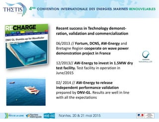 Recent success in Technology demonst-
ration, validation and commercialization
06/2013 // Fortum, DCNS, AW-Energy and
Bretagne Region cooperate on wave power
demonstration project in France
12/2013// AW-Energy to invest in 1.5MW dry
test facility. Test facility in operation in
June/2015
02/ 2014 // AW-Energy to release
independent performance validation
prepared by DNV-GL. Results are well in line
with all the expectations
 