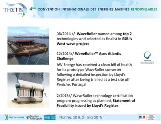 08/2014 // WaveRoller named among top 2
technologies and selected as finalist in ESBi’s
West wave project
12/2014// WaveRoller™ Aces Atlantic
Challenge
AW Energy has received a clean bill of health
for its prototype WaveRoller converter
following a detailed inspection by Lloyd’s
Register after being trialled at a test site off
Peniche, Portugal
2/2015// WaveRoller technology certification
program progressing as planned, Statement of
Feasibility issued by Lloyd’s Register
 