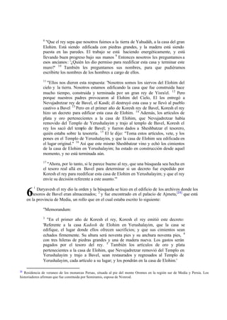 8
                "Que el rey sepa que nosotros fuimos a la tierra de Yahudáh, a la casa del gran
              Elohim. Está siendo edificada con piedras grandes, y la madera está siendo
              puesta en las paredes. El trabajo se está haciendo energéticamente, y está
              llevando buen progreso bajo sus manos 9 Entonces nosotros les preguntamos a
              esos ancianos : '¿Quién les dio permiso para reedificar esta casa y terminar este
              muro?' 10 También les preguntamos sus nombres, para que pudiéramos
              escribirte los nombres de los hombres a cargo de ellos.
              11
                 "Ellos nos dieron esta respuesta: 'Nosotros somos los siervos del Elohim del
              cielo y la tierra. Nosotros estamos edificando la casa que fue construida hace
              mucho tiempo, construida y terminada por un gran rey de Yisra'el. 12 Pero
              porque nuestros padres provocaron al Elohim del Cielo, El los entregó a
              Nevujadretzar rey de Bavel, el Kasdi; él destruyó esta casa y se llevó al pueblo
              cautivo a Bavel 13 Pero en el primer año de Koresh rey de Bavel, Koresh el rey
              hizo un decreto para edificar esta casa de Elohim. 14 Además, los artículos de
              plata y oro pertenecientes a la casa de Elohim, que Nevujadretzar había
              removido del Templo de Yerushalayim y trajo al templo de Bavel, Koresh el
              rey los sacó del templo de Bavel; y fueron dados a Sheshbatzar el tesorero,
              quién estaba sobre la tesorería. 15 El le dijo: "Toma estos artículos, vete, y los
              pones en el Templo de Yerushalayim, y que la casa de Elohim sea edificada en
              el lugar original." 16 Así que este mismo Sheshbatzar vino y echó los cimientos
              de la casa de Elohim en Yerushalayim; ha estado en construcción desde aquel
              momento, y no está terminada aún.
              17
                "Ahora, por lo tanto, si le parece bueno al rey, que una búsqueda sea hecha en
              el tesoro real allá en Bavel para determinar si un decreto fue expedido por
              Koresh el rey para reedificar esta casa de Elohim en Yerushalayim; y que el rey
              envíe su decisión referente a este asunto.'"
         1

     6      Daryavesh el rey dio la orden y la búsqueda se hizo en el edificio de los archivos donde los
         tesoros de Bavel eran almacenados; 2 y fue encontrado en el palacio de Ajmeta,[21] que está
     en la provincia de Media, un rollo que en el cual estaba escrito lo siguiente:

              "Memorandum:
              3
                "En el primer año de Koresh el rey, Koresh el rey emitió este decreto:
              'Referente a la casa Kadosh de Elohim en Yerushalayim, que la casa se
              edifique, el lugar donde ellos ofrecen sacrificios; y que sus cimientos sean
              echados firmemente. Su altura será noventa pies y su anchura noventa pies, 4
              con tres hileras de piedras grandes y una de madera nueva. Los gastos serán
              pagados por el tesoro del rey. 5 También los artículos de oro y plata
              pertenecientes a la casa de Elohim, que Nevujadretzar removió del Templo en
              Yerushalayim y trajo a Bavel, sean restaurados y regresados al Templo de
              Yerushalayim, cada artículo a su lugar; y los pondrán en la casa de Elohim.'

21
   Residencia de veraneo de los monarcas Persas, situada al pie del monte Orontes en la región sur de Media y Persia. Los
historiadores afirman que fue construida por Semiramis, esposa de Nimrod.
 