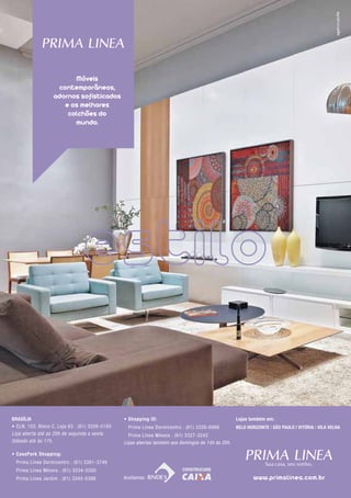 Dormir Bem, Para Viver Bem.




                           Móveis
                      contemporâneos,
                     adornos sofisticados
                        e os melhores
                         colchões do
                           mundo.




 Brasília                                          • shopping iD:                                     lojas também em:
 • CLN, 103, Bloco C, Loja 63 . (61) 3326-5180       Prima Linea Dormicentro . (61) 3326-6966         BElO HOriZONTE | sÃO PaulO | ViTória | Vila VElHa
 Loja aberta até as 20h de segunda a sexta.          Prima Linea Móveis . (61) 3327-3242
 Sábado até às 17h.                                Lojas abertas também aos domingos de 14h às 20h.

 • CasaPark shopping:
     Prima Linea Dormicentro . (61) 3361-3746
     Prima Linea Móveis . (61) 3234-5200
     Prima Linea Jardim . (61) 3345-0398           Aceitamos:                                                 www.primalinea.com.br
32
 