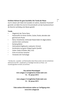 Seite
Perfekter Rahmen für gute Geschäfte: Die Trends der Messe                                   3
Auch in diesem Jahr haben die Aussteller ein wahres „Neuheiten-Feuerwerk“
gezündet und dabei ihre enorme Innovationskraft und das Facettenreichtum
der Branche nachhaltig unter Beweis gestellt.

Trends
•      Megatrend: das Thema Natur
•      Polsterstoffe mit feinen Streifen, Zacken, florale, abstrakte oder
       geometrische Muster
•      Kleine, freistehende, funktionale Polstermöbel mit abgerundeten,
       weichen Ecken und Kanten
•      BoxSping-Betten
•      Wohnwände (Highboards, Lowboards, Vitrinen)
•      Kombination aus gutem Design & guter Qualität
•      Farben: Starke Unifarben, Blau, Grau
•      Eiche mit all ihren Varianten
•      Versteckte LED-Technologie



* Die Besucher-, Aussteller- und Flächenzahlen dieser Messe werden nach den einheitlichen
Definitionen der FKM – Gesellschaft zur Freiwilligen Kontrolle von Messe- und
Ausstellungszahlen ermittelt und zertifiziert.



                         Das nächste Messedoppel
                imm cologne // LivingInteriors findet statt vom:
                            13. - 19. Januar 2014

                 imm cologne // LivingKitchen findet statt vom:
                            12. - 18. Januar 2015



          Viele weitere Informationen stehen zur Verfügung unter:
                            www.imm-cologne.de
 