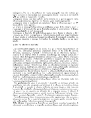 meningococo. Por eso se han elaborado las vacunas conjugadas para estas bacterias que
logran respuestas en menores de 2 años. Contra agentes Gram (-) invasores es importante la
IgM, que también es baja en niños pequeños.
La respuesta inmune local tiene defectos en la memoria por lo que se requieren varias
infecciones (respiratorias, digestivas) por el mismo agente para tener protección.
La respuesta innata es insuficiente en prematuros y frente a infecciones graves los RN
tienen defectos en los fagocitos.
Los niveles de inmunoglobulinas séricas se modifican a lo largo de los primeros años y se
puede decir en términos globales que el desarrollo completo de los mecanismos de defensa
se alcanza alrededor de los 7 años de edad.
Con respecto al desarrollo del tejido linfoide, que es mayor durante la infancia, se debe
considerar que el timo, como parte de su evolución natural, tiende a ser proporcionalmente
de mayor tamaño en los lactantes, lo que en una radiografía de tórax puede confundirse con
atelectasias, neumonía o tumores. Así también las amígdalas tienden a ser de mayor
tamaño.

El niño con infecciones frecuentes

La evaluación debería empezar con una historia en la que se prestará especial atención a la
edad, sexo, antecedentes perinatales (prematurez, retraso en la caída del cordón),
frecuencia, localización, severidad y complicaciones de las infecciones; presencia o
ausencia de un intervalo libre de síntomas; microbiología de cualquier aislamiento y
respuesta o falta de respuesta a la terapéutica antimicrobiana. Además deberán investigarse
enfermedades subyacentes y tratamientos con fármacos inductores de inmunosupresión,
manifestaciones clínicas de una enfermedad autoinmune, antecedentes de atopia,
antecedentes quirúrgicos (tonsilectomía, esplenectomía, abscesos), reacciones adversas a
medicamentos, vacunas y transfusiones. Entre los antecedentes familiares es importante
averiguar casos de muerte precoz, infecciones severas, atopia, enfermedades autoinmunes,
neoplasias linforeticulares, drogadicción o factores de riesgo para SIDA.
En el examen físico deberá valorarse el peso y la talla para identificar una alteración del
crecimiento o una reciente pérdida de peso y debe examinarse con especial atención la
presencia de amígdalas y nódulos linfáticos, hepatoesplenomegalia, lesiones de piel, facies
dismórfica y malformaciones asociadas (cardiacas, esqueléticas).
Frente a niños con infecciones recurrentes, algunos autores han establecido cuatro tipos
básicos de categorías diagnósticas:
  Niño probablemente sano. El crecimiento y desarrollo son normales, el niño está
generalmente bien entre los episodios, el comienzo de la infección es reciente sin historia
de cronicidad y a menudo la situación ambiental es nueva (ingreso a sala cuna, más
hermanos). La mitad de los niños que consultan por infecciones recurrentes corresponden a
este grupo y no se encuentra una alteración de su respuesta inmune. El número de
infecciones consideradas normales en un niño menor de 2 años es muy variable y según
algunos consensos el promedio va entre 4 a 8 infecciones respiratorias anuales, llegando a
12 episodios anuales si tienen hermanos mayores, asisten a guarderías o están expuestos a
tabaquismo pasivos. En su mayoría las infecciones son virales; pueden presentar hasta 4
otitis media aguda y 4 infecciones gastrointestinales por año.
 Niño alérgico. El crecimiento y desarrollo son generalmente normales, los episodios de
enfermedad no son febriles y no responden a antimicrobianos, cada infección respiratoria
 