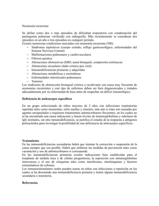 Neumonía recurrente

Se define como dos o más episodios de dificultad respiratoria con condensación del
parénquima pulmonar verificado con radiografía. Más recientemente se consideran dos
episodios en un año o tres episodios en cualquier período.
Existen numerosas condiciones asociadas con neumonía recurrente (NR):
    − Síndromes aspirativos (cuerpo extraño, reflujo gastroesofágico, enfermedades del
       Sistema Nervioso Central)
    − Malformaciones pulmonares y cardiovasculares
    − Fibrosis quística
    − Alteraciones obstructivas (SBO, asma bronquial, compresión extrínseca)
    − Alteraciones secuelares (daño crónico pos viral)
    − Inmunodeficiencias primarias y adquiridas
    − Alteraciones metabólicas y enzimáticas
    − Enfermedades intersticiales pulmonares
    − Tumores
Los síndromes de obstrucción bronquial crónica o recidivante son causa muy frecuente de
neumonías recurrentes y este tipo de enfermos deben ser bien diagnosticados y tratados
adecuadamente por su enfermedad de base antes de sospechar un déficit inmunológico.

Deficiencia de anticuerpos específicos

En un grupo seleccionado de niños mayores de 2 años con infecciones respiratorias
repetidas tales como neumonías, otitis medias y sinusitis, más aún si estas son causadas por
agentes encapsulados o requieren tratamientos antimicrobianos frecuentes, en los cuales no
se ha encontrado una causa subyacente y tienen niveles de inmunoglobulinas y subclases de
IgG normales, sin otra inmunodeficiencia, se justifica el estudio de la respuesta a antígenos
polisacáridos para investigar la posibilidad de una deficiencia de anticuerpos específicos.




Tratamiento
En las inmunodeficiencias secundarias habrá que intentar la corrección o suspensión de la
causa siempre que sea posible. Habrá que enfatizar las medidas de prevención tales como
vacunación y uso de antimicrobianos si corresponde.
En las inmunodeficiencias primarias existen indicaciones bien establecidas para el
trasplante de médula ósea o de células progenitoras, la reposición con inmunoglobulina
intravenosa y el uso de citoquinas tales como interferones, interleuquinas y factores
estimuladores de colonias.
Los inmunoestimulantes orales pueden usarse en niños con infecciones a repetición en los
cuales se ha descartado una inmunodeficiencia primaria y tienen alguna inmunodeficiencia
secundaria o transitoria.

Referencias
 