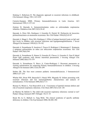Hosking C, Robertson D. The diagnostic approach to recurrent infections in childhood.
Clin Immunol Allergy 1981;1:631-639

Carneiro-Sampaio MMS. Primary          Immunodeficiencies    in   Latin   America.   ACI
International 1999;11:157-161

Zenteno D, Quezada A. Inmunoestimulantes orales en enfermedades respiratorias
infantiles. Pediatría al día 2007;23(5):38-42

Quezada A, Pérez MA, Rodríguez J, González R, Parietti M. Disfunción de leucocitos
polimorfonucleares en neumonías recurrentes. Rev Chil Pediatr 1994;65(2):83-87

Quezada A, Maggi L, Pérez MA, Rodríguez J. Effect of antigen bacterial lysate on IgG and
IgA levels in children with recurrent infections and hypogammaglobulinemia. J Invest
Allergol Clin Immunol 1999;9(3):178-182

Quezada A, Norambuena X, Inostroza J, Trucco O, Rodríguez J, Montenegro C. Respuesta
a antígenos polisacáridos en niños con infecciones respiratorias recurrentes. Rev Chil
Pediatr 1999;70(6):544

Quezada A, Norambuena X, Ramos S, Gonzalez R, Chavez A, Gonzalez S. Non-X linked
Hyper IgM syndrome with chronic interstitial pneumonitis. J Investig Allergol Clin
Immunol 2000;10(6):375-379

Quezada A, Norambuena X, Bravo A, Castro-Rodriguez J. Recurrent pneumonia as
warning manifestation for suspecting Primary Immunodeficiencies in children. J Investig
Allergol Clin Immunol 2001;11(4):295-299

Stiehm ER. The four most common pediatric immunodeficiencies. J Immunotoxicol
2008;5:227–234

Whelan MA, Hwan WH, Beausoleil J, Hauck WW, Mcgeady SJ. Infants presenting with
recurrent infections and low immunoglobulins: characteristics and analysis of
normalization. J Clin Immunol 2006;26(1):7-11

Bossuyt X, Moens L, Van Hoeyveld E et al. Coexistence of (partial) immune defects and
risk of recurrent respiratory infections. Clin Chem 2007;53(1):124–130

de Martino M, Ballotti S. The child with recurrent respiratory infections: normal or not?
Pediatr Allergy Immunol 2007:18(Suppl. 18):13–18

Boyle RJ, Le C, Balloch A, Tang MLK. The clinical syndrome of specific antibody
deficiency in children. Clin Exp Immunol 2006;146:486–492
 