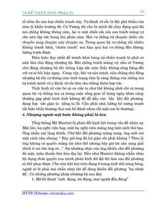 36 KÕ nh©n hoµ (Phêìn 2)                                                            10

töë tiïìm êín cuãa loaåi chiïën tranh naây. Vúå àaánh vúä cöëc laâ àöåt phaá khêíu cuãa
têm lyá khêín trûúng àoá. Cö Vûúng thò cho laâ mònh àaä chõu àûång quaá àuã
maâ chöìng khöng thöng caãm, laåi vò möåt chiïëc cöëc coãn con traách mùæng vúå
cho nïn lêåp tûác buâng lïn phaãn caãm. Hai vúå chöìng tûâ chuyïån chiïëc cöëc
chuyïín sang chuyïån naây chuyïån noå. Trong quan hïå vúå chöìng têët nhiïn
khöng traánh khoãi, “chiïn tranh" maâ hêåu quaã hai vú chöìng àïìu khöng
lûúâng trûúác àûúåc.
        Àiïìu kiïån duy nhêët àïí traánh khoãi buâng nöí chiïën tranh laâ phaãi coá
möåt bïn chuã àöång nhûúång böå. Khi chöìng traách mùæng vúå, nïëu cö Vûúng
chuã àöång nhûúång böå thò chöìng Lêåp tûác caãm thêëy khöng cöng bùçng àöëi
vúái vúå seä höëi hêån ngay. Cuäng vêåy, khi vúå oaán traách, nïëu chöìng chuã àöång
nhûúång böå thò vúå thöng caãm tònh traång têm lyá cùng thùèng cuãa chöìng maâ
tûå traách mònh vö yá àaánh vúä cöëc laâm cho chöìng thïm bûåc tûác.
        Tònh hònh tûâ viïåc beá xeá ra viïåc to nhû thïë khöng phaãi chó coá trong
quan hïå vúå chöìng maâ caã trong cuöåc söëng giao tïë haâng ngaây khaác cuäng
thûúâng gùåp phaãi bònh tônh khöng àïí àöí dêìu vaâo lûãa khi àöëõ phûúng
àang bûåc tûác giêån to tiïëng la löëi. Cêìn phaãi nhúá, lûúäng höí tûúng tranh
têët hûäu nhêët thûúng (hai con höí àaánh nhau têët möåt con bõ thûúng) .
4. Nhûúång ngûúâi möåt bûúác khöng phaãi laâ heân

       Töíng thöëng Myä Masinri bõ phaãn àöëi kõch liïåt trong vêën àïì nhên sûå.
Möåt lêìn, haå nghõ viïån hoåp, möåt haå nghõ viïn mùæng öng möåt caách thö baåo.
Öng nhêîn naåi lùång thinh. Chúâ khi àöëi phûúng mùæng xong, öng múái noái
möåt caách nheå nhaâng: “ Bêy giúâ öng àaä haã giêån röìi phaãi khöng ? Theo lyá
öng khöng coá quyïìn mùæng töi nhû thïë nhûug bêy giúâ töi sùén saâng giaãi
thñch tó mó cho öng roä...”. Sûå nhûúâng nhõn cuãa öng khiïën cho àöëi phûúng
àoã mùåt, mêu thuêîn beân hoâa dõu laåi. Nïëu nhû Masinri khöng nhêîn nhõn
lúåi duång chûác quyïìn cua mònh phaãn kñch dûä döåi thò laâm sao àöëi phûúng
coá thïí phuåc àûúåc. Cho nïn khi hai trïn àang úã trong tònh thïë noáng boãng,
ngûúâi coá leä phaãi maâ nhêîn nhõn thò dïî daâng khiïën àöëi phûúng "haå nhiïåt
àöå". Coá nhûäng phûúng phaáp nhûúång böå sau àêy
       1. Múã löëi thoaát “anh àuáng, töi àuáng, moåi ngûúâi àïìu àuáng”


HTTP://Ebooks.vdcmedia.com
 