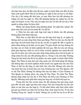36 KÕ nh©n hoµ (Phêìn 2)                                                        100

chuã àaåo laâm chuã, hû àïën mûác àöå naâo, nghô ra hònh thûác naâo àïìu do baãn
thên anh quyïët àõnh (Hû laâ caái khöng coá, nghô laâ bõa caái hûå ra caái thêåt).
Coân thõ yá thò tûúng àöëi khoá hún, coá muåc àñch laâm cho àöëi phûúng tin
tûúãng caái anh hû nghô ra. Nïëu àöëi phûúng khöng tin tûúãng tin caái hû
nghô trúã thaânh vö ñch. Cho nïn hû nghô (hû cêëu) laâ tiïìn àïì maâ thõ yá (baão
ngûúâi ta chêëp nhêån) laâ then chöët.
       Muöën vêån duång thaânh cöng phûúng phaáp "hû nghô thõ yá phaáp" thò
phaãi nùæm bùæt tinh xaão hai bûúác àoá. Cuå thïí laâ:
       1. Phaãi hû cêëu möåt caách húåp tònh húåp lyá khiïën cho àöëi phûúng
khöng phên biïåt àûúåc thêåt giaã.
       Phaãi laâm ra möåt àiïåu böå thïë naâo àoá húåp tònh húåp lyá, coá nghôa laâ
khöng caách xa cuöåc söëng hiïån thûåc quaá àaáng. Phaãi hû cêëu sao cho àaåi àïí
phuâ húåp vúái tònh hònh thûåc tïë luác ào,á núi àö vaâ ngûúâi àoá. Búãi vò ngûúâi ta
phaán àoaán àuáng sai laâ dûåa vaâo tri giaác. Tri giaác chñnh xaác hay khöng thò
laåi dûåa vaâo tri thûác vaâ kinh nghiïåm àaä traãi qua. Khi hû cêëu noái chung
phaãi phuâ húåp hay nhêët trñ vúái trñ thûác vaâ kinh nghiïåm cuãa mònh àaä traãi
qua thò tri giaác saãn sinh caãm giaác chêëp nhêån giöëng nhau tûác laâ lyá giaãi vaâ
chêëp nhêån hû cêëu cuãa àöëi phûúng àûa ra. Trong vñ duå trïn àêy Trûúng
Tuâng hû cêëu binh thû àoá laâ taác phêím cuãa möåt ngûúâi vö danh thúâi Chiïën
Quöëc. Taâo Thaáo laâ möåt chuã soaái cêìm quên maâ viïët binh phaáp têët khöng
thïë khöng dûåa vaâo kinh nghiïåm chiïën tranh cuãa ngûúâi xûa cho nïn Taâo
Thaáo coá thïí tin àaä tûâng coá möåt binh thû nhû thïë. Nhûng nïëu nhû hû
cêëu binh thû naây laâ binh thû cuãa Lûu Chûúng hay cuãa Tön Quyïìn viïët
ra thò Taâo Thaáo, Dûúng Tu khöng thïí naâo tin àûúåc vò Lûu Chûúng vaâ
Tön Quyïìn laâ nhûäng nhên vêåt cuâng lúâi Taâo Thaáo. Tri thûác Taâo Thaáo
khöng chêëp nhêån hû cêëu àoá vò Taâo Thaáo rêët hiïíu Lûu Chûúng vaâ Tön
Quyïìn. Khoaãng caách giûäa khaã nùng hai öng naây vúái binh thû quaá xa.
       Trong khi hai bïn tranh luêån thò àöëi phûúng bao giúâ cuäng caãnh
giaác àöëi vúái anh, nghi ngúâ theo baãn nùng. Cho nïn trong khi hû cêëu cêìn
phaãi ra sûác laâm sao cho húåp lyá. Coá khi phaãi thïm möåt chuát chên chên
giaã giaã taåo thaânh cuåc diïån hû hû thûåc thûåc, thûåc thûåc hû hû. Vñ duå nhû
Trûúng Tuâng noái "ngûúâi vö danh" khöng noái cuå thïí tïn hoå laâ ai àïí cho


HTTP://Ebooks.vdcmedia.com
 