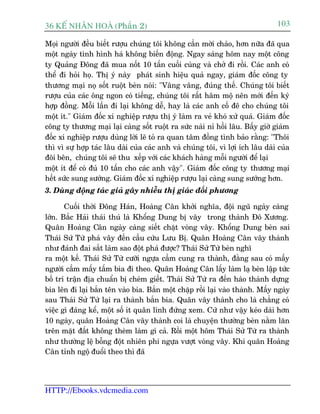 36 KÕ nh©n hoµ (Phêìn 2)                                                        103

Moåi ngûúâi àïìu biïët rûúåu chuáng töi khöng cêìn múâi chaâo, hún nûäa àaä qua
möåt ngaây tònh hònh haá khöng biïën àöång. Ngay saáng höm nay möåt cöng
ty Quaãng Àöng àaä mua nöët 10 têën cuöëi cuâng vaâ chúã ài röìi. Caác anh coá
thïí ài hoãi hoå. Thõ yá naây phaát sinh hiïåu quaã ngay, giaám àöëc cöng ty
thûúng maåi noå söët ruöåt beân noái: "Vêng vêng, àuáng thïë. Chuáng töi biïët
rûúåu cuãa caác öng ngon coá tiïëng, chuáng töi rêët hêm möå nïn múái àïën kyá
húåp àöìng. Möîi lêìn ài laåi khöng dïî, hay laâ caác anh cöë àï cho chuáng töi
möåt ñt." Giaám àöëc xñ nghiïåp rûúåu thõ yá laâm ra veã khoá xûã quaá. Giaám àöëc
cöng ty thûúng maåi laåi caâng söët ruöåt ra sûác naâi nó höìi lêu. Bêëy giúâ giaám
àöëc xñ nghiïåp rûúåu duâng lúâi leä toã ra quan têm àöìng tònh baão rùçng: "Thöi
thò vò sûå húåp taác lêu daâi cuãa caác anh vaâ chuáng töi, vò lúåi ñch lêu daâi cuãa
àöi bïn, chuáng töi seä thu xïëp vúái caác khaách haâng möîi ngûúâi àïí laåi
möåt ñt àïí coá àuã 10 têën cho caác anh vêåy". Giaám àöëc cöng ty thûúng maåi
hïët sûác sung sûúáng. Giaám àöëc xñ nghiïåp rûúåu laåi caâng sung sûúáng hún.
3. Duâng àöång taác giaã gêy nhiïîu thõ giaác àöëi phûúng

       Cuöëi thúâi Àöng Haán, Hoaâng Cên khúãi nghôa, àöåi nguä ngaây caâng
lúán. Bùæc Haãi thaái thuá laâ Khöíng Dung bõ vêy trong thaânh Àö Xûúng.
Quên Hoaâng Cên ngaây caâng siïët chùåt voâng vêy. Khöíng Dung beân sai
Thaái Sûã Tûâ phaá vêy àïën cêìu cûáu Lûu Bõ. Quên Hoaâng Cên vêy thaânh
nhû àaánh àai sùæt laâm sao àöåt phaá àûúåc? Thaái Sûã Tûâ beân nghô
ra möåt kïë. Thaái Sûã Tûâ cûúäi ngûåa cêìm cung ra thaânh, àùçng sau coá mêëy
ngûúâi cêìm mêëy têëm bia ài theo. Quên Hoaâng Cên lêëy laâm laå beân lêåp tûác
böë trñ trêån àõa chuêín bõ cheám giïët. Thaái Sûã Tûâ ra àïën haâo thaânh dûång
bia lïn ài laåi bùæn tïn vaâo bia. Bùæn möåt chùåp röìi laåi vaâo thaânh. Mêëy ngaây
sau Thaái Sûã Tûâ laåi ra thaânh bùæn bia. Quên vêy thaânh cho laâ chùèng coá
viïåc gò àaáng kïí, möåt söë ñt quên lñnh àûáng xem. Cûá nhû vêåy keáo daâi hún
10 ngaây, quên Hoaâng Cên vêy thaânh coi laâ chuyïån thûúâng beân nùçm lùn
trïn mùåt àêët khöng theâm laâm gò caã. Röìi möåt höm Thaái Sûã Tûâ ra thaânh
nhû thûúâng lïå böîng àöåt nhiïn phi ngûåa vûúåt voâng vêy. Khi quên Hoaâng
Cên tónh ngöå àuöíi theo thò àaä




HTTP://Ebooks.vdcmedia.com
 