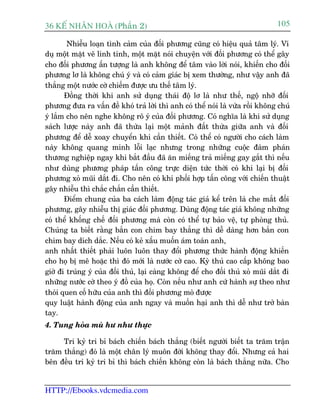 36 KÕ nh©n hoµ (Phêìn 2)                                                        105

        Nhiïîu loaån tònh caãm cuãa àöëi phûúng cuäng coá hiïåu quaã têm lyá. Vñ
duå möåt mùåt veä linh tinh, möåt mùåt noái chuyïån vúái àöëi phûúng coá thïí gêy
cho àöëi phûúng êën tûúång laâ anh khöng àïí têm vaâo lúâi noái, khiïën cho àöëi
phûúng lú laâ khöng chuá yá vaâ coá caãm giaác bõ xem thûúâng, nhû vêåy anh àaä
thùæng möåt nûúác cúâ chiïëm àûúåc ûu thïë têm lyá.
       Àöìng thúâi khi anh sûã duång thaái àöå lú laâ nhû thïë, ngöå nhúä àöëi
phûúng àûa ra vêën àïì khoá traã lúâi thò anh coá thïí noái laâ vûâa röìi khöng chuá
yá lùæm cho nïn nghe khöng roä yá cuãa àöëi phûúng. Coá nghôa laâ khi sûã duång
saách lûúåc naây anh àaä thûâa laåi möåt maãnh àêët thûâa giûäa anh vaâ àöëi
phûúng àïí dïî xoay chuyïín khi cêìn thiïët. Coá thïí coá ngûúâi cho caách laâm
naây khöng quang minh löîi laåc nhûng trong nhûäng cuöåc àaâm phaán
thûúng nghiïåp ngay khi bùæt àêìu àaä ùn miïëng traã miïëng gay gùæt thò nïëu
nhû duâng phûúng phaáp têën cöng trûåc diïån tûác thúâi coá khi laåi bõ àöëi
phûúng xoã muäi dùæt ài. Cho nïn coá khi phöëi húåp têën cöng vúái chiïën thuêåt
gêy nhiïîu thò chùæc chùæn cêìn thiïët.
       Àiïím chung cuãa ba caách laâm àöång taác giaã kïí trïn laâ che mùæt àöëi
phûúng, gêy nhiïîu thõ giaác àöëi phûúng. Duâng àöång taác giaã khöng nhûäng
coá thïí khöëng chïë àöëi phûúng maâ coân coá thïí tûå baão vïå, tûå phoâng thuã.
Chuáng ta biïët rùçng bùæn con chim bay thùèng thò dïî daâng hún bùæn con
chim bay dñch dùæc. Nïëu coá keã xêëu muöën aám toaán anh,
anh nhêët thiïët phaãi luön luön thay àöíi phûúng thûác haânh àöång khiïën
cho hoå bõ mï hoùåc thò àoá múái laâ nûúác cúâ cao. Kyâ thuã cao cêëp khöng bao
giúâ ài truáng yá cuãa àöëi thuã, laåi caâng khöng àïí cho àöëi thuã xoã muäi dùæt ài
nhûäng nûúác cúâ theo yá àöì cuãa hoå. Coân nïëu nhû anh cûá haânh sûå theo nhû
thoái quen cöë hûäu cuãa anh thò àöëi phûúng moâ àûúåc
quy luêåt haânh àöång cuãa anh ngay vaâ muöën haåi anh thò dïî nhû trúã baân
tay.
4. Tung hoãa muâ hû nhû thûåc

     Tri kyã tri bó baách chiïën baách thùæng (biïët ngûúâi biïët ta trùm trêån
trùm thùæng) àoá laâ möåt chên lyá muön àúâi khöng thay àöíi. Nhûng caã hai
bïn àïìu tri kyã tri bó thò baách chiïën khöng coân laâ baách thùæng nûäa. Cho


HTTP://Ebooks.vdcmedia.com
 