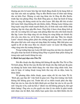 36 KÕ nh©n hoµ (Phêìn 2)                                                       107

thûúng gia tïn laâ Luter beân lêåp tûác haânh àöång chuêín bõ lúåi duång thúâi cú
naây laâm nïn möåt sûå nghiïåp. Öng ta àïën Beclin toan töí chûác möåt thöng
têën xaä kiïíu Pari. Nhûng coá möåt öng khaác tïn laâ Olep àaä àïën Beclin
trûúác lêåp vùn phoâng Olep. Gia àònh Olep giaâu coá, thûåc lûåc kinh tïë huâng
hêåu vaâ cuäng rêët thöng minh taâi ba nhû Luter. Àöëi diïån àöëi thuã cúä nhû
thïë Luter biïët rùçng khöng àuã sûác khiïu chiïën. Nhûng Luter khöng naãn
loâng tuyïåt voång beân traánh maånh àaánh yïëu, töí chûác möåt cuöåc chiïën chúáp
nhoaáng, lêåp tûác chaåy gêëp àïën Asen. Öng thêëy úã Asen chûa àöång tônh gò
nïn rêët vui mûâng beân múã ngay möåt phoâng àiïån baáo nho nhoã kinh doanh
àöåc lêåp. Luter thu thêåp röång raäi caác thöng tin noáng khùæp caác thaânh thõ
chuã yïëu cuãa chêu êu, xûã lyá biïn soaån thaânh möåt têåp "Baãn tin nhanh
Luter" nhanh choáng phên phaát cho nhûäng ngûúâi quan têm. Luter phêën
àêëu gian khöí nïn cuöëi cuâng múã röång àûúåc thõ trûúâng. Möåt thúâi gian sau
ngûúâi ta àöí xö àùåt mua Baãn tin nhanh Luter vaâ Luter àaä àûáng àûúåc
vûäng vaâng trïn thõ trûúâng thöng tin.
       Trong trûúâng húåp naây Luter àaä biïët tung hoãa muâ baãn tin nhanh àïí
che giêëu thûåc lûåc kinh tïë khöng bùçng Olep vaâ giaânh àûúåc phêìn thùæng lúåi
trong cuöåc caånh tranh thöng tin naây.
5. Mûúâi hai quyã àaåo cuãa Tön Tûã

       Noái àïën thuêåt che àêåy khöng thïí khöng àïì cêåp àïën Tön Tûã vaâ Tön
Tûã binh phaáp. Böå kyâ thû naây àaä àuác kïët thuêåt che àêåy dûúái goác àöå quên
sûå nhûng laåi hoaân toaân thñch duång cho viïåc thao tuáng nhên tònh, hún
nûäa lyá luêån vïì tûúáng thuêåt trong binh thû naây rêët aão diïåu, hoaân bõ,
khuác chiïët.
       Vïì phûúng diïån chiïën thuêåt, quan niïåm cöët loäi cuãa luön Tuã laâ:
"Binh giaã, quyã àaåo daä" (viïåc binh laâ gian traá). Öng chuã trûúng viïåc binh
khöng thïí khöng gian traá. Trûúác khi nöí ra chiïën tranh phaãi che àêåy
thûåc lûåc cuãa ta, laâm cho keã àõch àaánh giaá sai thûåc lûåc cuãa ta röìi sau àoá
múái "cöng kyâ vö bõ, xuêët kyâ bêët yá" (àaánh vaâo chöî khöng phoâng bõ, bêët ngúâ
khön lûúâng). Öng nïu ra yïëu quyïët cuãa têm lyá taác chiïën laâ phaãi traánh
muäi nhoån cuãa keã àõch, laâm nhiïîu loaån quên têm cuãa àõch khiïën cho keã


HTTP://Ebooks.vdcmedia.com
 