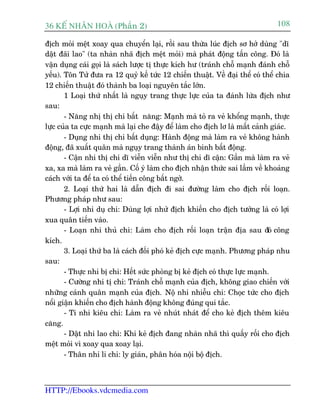 36 KÕ nh©n hoµ (Phêìn 2)                                                       108

àõch moãi mïåt xoay qua chuyïín laåi, röìi sau thûâa luác àõch sú húã duâng "dô
dêåt àaäi lao" (ta nhaân nhaä àõch mïåt moãi) maâ phaát àöång têën cöng. Àoá laâ
vêån duång caái goåi laâ saách lûúåc tõ thûåc kñch hû (traánh chöî maånh àaánh chöî
yïëu). Tön Tûã àûa ra 12 quyã kïë tûác 12 chiïën thuêåt. Vïì àaåi thïí coá thïí chia
12 chiïën thuêåt àoá thaânh ba loaåi nguyïn tùæc lúán.
       1 Loaåi thûá nhêët laâ nguåy trang thûåc lûåc cuãa ta àaánh lûâa àõch nhû
sau:
       - Nùng nhõ thõ chi bêët nùng: Maånh maâ toã ra veã khöíng maånh, thûåc
lûåc cuãa ta cûåc maånh maâ laåi che àêåy àïí laâm cho àõch lú laâ mêët caãnh giaác.
       - Duång nhi thõ chi bêët duång: Haânh àöång maâ laâm ra veã khöng haânh
àöång, àaä xuêët quên maâ nguåy trang thaânh aán binh bêët àöång.
       - Cêån nhi thõ chi dô viïîn viïîn nhû thõ chi dô cêån: Gêìn maâ laâm ra veã
xa, xa maâ laâm ra veã gêìn. Cöë yá laâm cho àõch nhêån thûác sai lêìm vïì khoaãng
caách vúái ta àïí ta coá thïí tiïën cöng bêët ngúâ.
       2. Loaåi thûá hai laâ dêîn àõch ài sai àûúâng laâm cho àõch röëi loaån.
Phûúng phaáp nhû sau:
       - Lúåi nhi duå chi: Duâng lúåi nhûã àõch khiïën cho àõch tûúãng laâ coá lúåi
xua quên tiïën vaâo.
       - Loaån nhi thuã chi: Laâm cho àõch röëi loaån trêån àõa sau àoá cöng
kñch.
       3. Loaåi thûá ba laâ caách àöëi phoá keã àõch cûåc maånh. Phûúng phaáp nhu
sau:
       - Thûåc nhi bõ chi: Hïët sûác phoâng bõ keã àõch coá thûåc lûåc maånh.
       - Cûúâng nhi tõ chi: Traánh chöî maånh cuãa àõch, khöng giao chiïën vúái
nhûäng caánh quên maånh cuãa àõch. Nöå nhi nhiïîu chi: Choåc tûác cho àõch
nöíi giêån khiïën cho àõch haânh àöång khöng àuáng qui tùæc.
       - Ti nhi kiïu chi: Laâm ra veã nhuát nhaát àïí cho keã àõch thïm kiïu
cùng.
       - Dêåt nhi lao chi: Khi keã àõch àang nhaân nhaä thò quêëy röëi cho àõch
mïåt moãi vò xoay qua xoay laåi.
       - Thên nhi li chi: ly giaán, phên hoáa nöåi böå àõch.



HTTP://Ebooks.vdcmedia.com
 