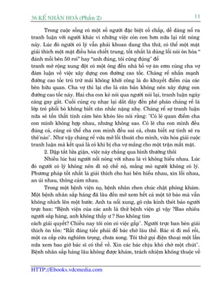 36 KÕ nh©n hoµ (Phêìn 2)                                                            11

       Trong cuöåc söëng coá möåt söë ngûúâi àùåc biïåt cöë chêëp, dïî daâng nöí ra
tranh luêån vúái ngûúâi khaác vò nhûäng viïåc coãn con hún nûäa laåi rêët noáng
naãy. Luác àoá ngûúâi coá lyá vêîn phaãi khoan dung tha thûá, coá thïí möåt mùåt
giaãi thñch möåt mùåt àiïìu hoâa chiïët trung, töët nhêët laâ duâng löëi noái ön hoâa “
àaánh möîi bïn 50 roi” hay “anh àuáng, töi cuäng àuáng" àïí
tranh múã röång xung àöåt coá möåt öng àïën nhaâ böë vúå ùn cúm cuâng cha vúå
àaâm luêån vïì viïåc xêy dûång con àûúâng cao töëc. Chaâng rïí nhêën maånh
àûúâng cao töëc truâ trûâ maäi khöng khúãi cöng laâ do khuyïët àiïím cuãa caác
bïn hûäu quan. Cha vúå thò laåi cho laâ cùn baãn khöng nïn xêy dûång con
àûúâng cao töëc naây. Hai cha con keã noái qua ngûúâi noái laåi, tranh luêån ngaây
caâng gay gùæt. Cuöëi cuâng cuå nhaåc laåi dùæt dêy àïën phï phaán chaâng rïí laâ
lúáp treã phöíi boâ khöng biïët cên nhùæc nùång nheå. Chaâng rïí súå tranh luêån
nûäa seä töín thêët tònh caãm beân kheáo leáo noái rùçng: "Coá leä quan àiïím cha
con mònh khöng húåp nhau, nhûng khöng sao. Coá leä cha con mònh àïìu
àuáng caã, cuäng coá thïí cha con mònh àïìu sai caã, chûa biïët sûå tònh seä ra
thï'naâo". Nhû vêåy chaâng rïí vûâa múã löëi thoaát cho mònh, vûâa hoáa giaãi cuöåc
tranh luêån maâ kïët quaã laâ coá khi bõ cha vúå mùæng cho möåt trêån mêët mùåt.
       2. Dêåp tùæt lûãa giêån, viïåc naây chùèng qua bònh thûúâng thöi
       Nhiïìu luác hai ngûúâi nöíi noáng vúái nhau laâ vò khöng hiïíu nhau. Luác
àoá ngûúâi coá lyá khöng nïn dô nöå chïë nöå, mùæng moã ngûúâi khöng coá lyá.
Phûúng phaáp töët nhêët laâ giaãi thñch cho hai bïn hiïíu nhau, xin löîi nhau,
an uãi nhau, thöng caãm nhau.
       Trong möåt bïånh viïån noå, bïånh nhên chen chuác chêåt phoâng khaám.
Möåt bïånh nhên sùæp haâng àaä lêu àïën múã xem hïët caã möåt túâ baáo maâ vêîn
khöng nhñch lïn möåt bûúác. Anh ta nöíi xung, goä cûãa kñnh theát baão ngûúâi
trûåc ban: “Bïånh viïån cuãa caác anh laâ thûá bïånh viïån gò vêåy ?Bao nhiïu
ngûúâi sùæp haâng, anh khöng thêëy û ? Sao khöng tòm
caách giaãi quyïët? Chiïìu nay töi coân coá viïåc gêëp". Ngûúâi trûåc ban beân giaãi
thñch ön töìn: “Rêët àaáng tiïëc phaãi àïí baác chúâ lêu thïë. Baác sô ài möí röìi,
möåt ca cêëp cûáu nghiïm troång, chûa xong. Töi thûã goåi àiïån thoaåi möåt lêìn
nûäa xem bao giúâ baác sô coá thïí vïì. Xin caác baác chõu khoá chúâ möåt chuát".
Bïånh nhên sùæp haâng lêu khöng àûúåc khaám, traách nhiïåm khöng thuöåc vïì


HTTP://Ebooks.vdcmedia.com
 