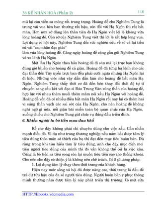 36 KÕ nh©n hoµ (Phêìn 2)                                                      110

muä laåi coân viïìn sa moãng rêët trang troång. Hoaâng àïë cho Nghiïm Tung laâ
trung vúái vua beân ban thûúãng rêët hêåu, coân àöëi vúái Haå Ngön thò rêët bêët
maän. Hún nûäa súá dêng lïn thêìn tiïn do Haå Ngön viïët lúâi leä khöng vûâa
loâng hoaâng àïë. Coân súá cuãa Nghiïm Tung viïët thò lúâi leä rêët húåp loâng vua.
Lúåi duång cú höåi naây, Nghiïm Tung döëc sûác nghiïn cûáu vïì súá vaâ laåi tiïën
cûã vaâi "cao nhên àaåo giaáo"
laâm vûâa loâng hoaâng àïë. Caâng ngaây hoaâng àïë caâng gêìn guäi Nghiïm Tung
vaâ xa laánh Haå Ngön.
       Möåt lêìn Haå Ngön theo hêìu hoaâng àïë ài sùn maâ laåi trûåc ban khöng
àuáng giúâ khiïën cho hoaâng àïë caã giêån. Hoaâng àïë àaä tûâng haå lïånh cho caác
àaåi thêìn àïën Têy uyïín trûåc ban àïìu phaãi cûúäi ngûåa nhûng Haå Ngön laåi
ài kiïåu. Nhûäng viïåc nhû vêåy dêìn dêìn laâm cho hoaâng àïë bêët maän Haå
Ngön. Nghiïm Tung thêëy thúâi cú àaä àïën beân thay àöíi thaái àöå tûå ti
chuyïín sang cêëu kïët vúái àaåo sô Àaâo Trung Vùn suãng thêìn cuãa hoaâng àïë,
húåp lûåc vúái nhau thïm muöëi thïm mùæm noái xêëu Haå Ngön vúái hoaâng àïë.
Hoaâng àïë vöën àaä coá nhiïìu àiïìu bêët maän Haå Ngön röìi nay laåi coá thïm hai
võ suãng thêìn vaåch caác sai soát cuãa Haå Ngön, cho nïn hoaâng àïë khöng
nghi ngúâ gò nûäa, nöíi giêån baäi miïîn toaân böå quan chûác cuãa Haå Ngön,
xuöëng chiïëu cho Nghiïm Tung giûä chûác vuå àûáng àêìu triïìu àònh.
6. Khiïën ngûúâi ta boã tiïìn mua àau khöí

       Kïë che àêåy khöng phaãi chó chuyïn duâng cho viïåc xêëu. Cêìn nhêën
maånh àiïìu àoá. Vñ duå nhû trong thûúng nghiïåp nïëu nùæm bùæt àûúåc têm lyá
tiïu duâng thoãa maän súã thñch cuãa hoå thò àaåt àïën muåc tiïu buön baán. Duâ
rùçng trong khi tòm hiïíu têm lyá tiïu duâng, anh che àêåy muåc àñch moi
tiïìn ngûúâi tiïu duâng cuãa mònh thò àoá vêîn khöng thïí coi laâ viïåc xêëu.
Cuäng laâ boã tiïìn ra tiïu song coân laåi muöën tiïu tiïìn sao cho thöëng khoaái.
Cho nïn che àêåy coá thiïån yá laâ khöng nïn chï traách. Coá 5 phûúng phaáp:
       1. Lúåi duång têm lyá chaåy theo thúâi trang cuãa khaách haâng.
       Hiïån nay mûác söëng xaä höåi àaä àûúåc nêng cao, thúâi trang laâ àêìu àïì
traâ dû tûãu hêåu cuãa àa söë ngûúâi tiïu duâng. Ngûúâi buön baán y phuåc thöng
minh thûúâng nùæm àûúåc têm lyá naây phaát triïín thõ trûúâng. Coá möåt cûãa


HTTP://Ebooks.vdcmedia.com
 