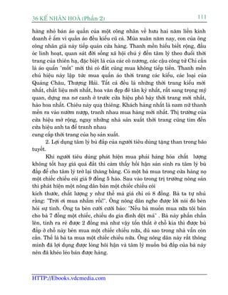 36 KÕ nh©n hoµ (Phêìn 2)                                                       111

haâng nhoã baán aáo quêìn cuãa möåt cöng nhên vïì hûu hai nùm liïìn kinh
doanh ïë êím vò quêìn aáo àïìu kiïíu cuä caã. Muâa xuên nùm nay, con cuãa öng
cöng nhên giaâ naây tiïëp quaãn cûãa haâng. Thanh mïìn hiïíu biïët röång, àêìu
oác linh hoaåt, quan saát àúâi söëng xaä höåi chuá yá àïën têm lyá theo àuöíi thúâi
trang cuãa thiïn haå, àùåc biïåt laâ cuãa caác cö nûúng, caác cêåu cöng tûã Chó cêìn
laâ aáo quêín "möët" múái thò coá àùæt cuäng mua khöng tiïëp tiïìn. Thanh mïìn
chuã hiïåu naây lêåp tûác mua quêìn aáo thúâi trang caác kiïíu, caác loaåi cuãa
Quaãng Chêu, Thûúång Haãi. Têët caã àïìu laâ nhûäng thúâi trang kiïíu múái
nhêët, chêët liïåu múái nhêët, hoa vùn àeåp àeä tên kyâ nhêët, rêët sang troång myä
quan, dûång ma nú canh úã trûúác cûãa hiïåu phö baây thúâi trang múái nhêët,
haâo hoa nhêët. Chiïu naây quaå thiïng. Khaách haâng nhêët laâ nam nûä thanh
mïìn ra vaâo nûúâm nûúåp, tranh nhau mua haâng múái nhêët. Thõ trûúâng cuãa
cûãa hiïåu múã röång, ngay nhûäng nhaâ saãn xuêët thúâi trang cuäng tòm àïën
cûãa hiïåu anh ta àïí tranh nhau
cung cêëp thúâi trang cuãa hoå saãn xuêët.
        2. Lúåi duång têm lyá buâ àùæp cuãa ngûúâi tiïu duâng tùång than trong baäo
tuyïët.
        Khi ngûúâi tiïu duâng phaát hiïån mua phaãi haâng hoáa chêët lûúång
khöng töët hay giaá quaá àùæt thò caãm thêëy höëi hêån saãn sinh ra têm lyá buâ
àùæp àïí cho têm lyá trúã laåi thùng bùçng. Coá möåt baâ mua trong cûãa haâng noå
möåt chiïëc chiïëu coái giaá 9 àöìng 5 haâo. Sau vaâo trong trõ trûúâng nöng saãn
thò phaát hiïån möåt nöng dên baán möåt chiïëc chiïëu coái
kñch thûúác, chêët lûúång y nhû thïë maâ giaá chó coá 8 àöìng. Baâ ta tûå nhuã
rùçng: "Trúâi úi mua nhêìm röìi!". Öng nöng dên nghe àûúåc lúâi noái àoá beân
hoãi sûå tònh. Öng ta beân cûúâi cûúâi baão: "Nïëu baâ muöën mua nûäa töi baán
cho baâ 7 àöìng möåt chiïëc, chiïëu do gia àònh dïåt maâ" . Baâ naây phêën chêën
lïn, tñnh ra reã àûúåc 2 àöìng maâ nhû vêåy töín thêët úã chöî kia thò àûúåc buâ
àùæp úã chöî naây beân mua möåt chiïëc chiïëu nûäa, duâ sao trong nhaâ vêîn coân
cêìn. Thïë laâ baâ ta mua möåt chiïëc chiïëu nûäa. Öng nöng dên naây rêët thöng
minh àaä lúåi duång àûúåc loâng höi hêån vaâ têm lyá muöën buâ àùæp cuãa baâ naây
nïn àaä kheáo leáo baán àûúåc haâng.



HTTP://Ebooks.vdcmedia.com
 