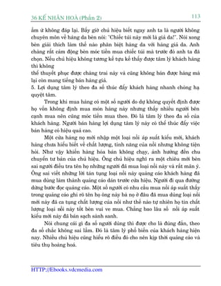 36 KÕ nh©n hoµ (Phêìn 2)                                                       113

êìm ûâ khöng àaáp laåi. Bêëy giúâ chuã hiïåu biïët ngay anh ta laâ ngûúâi khöng
chuyïn mön vïì haâng da beân noái: "Chiïëc tuái naây múái laâ giaã da!". Noái xong
beân giaãi thñch laâm thïë naâo phên biïåt haâng da vúái haâng giaã da. Anh
chaâng rêët caãm àöång beân moác tiïìn mua chiïëc tuái maâ trûúác àoá anh ta àaä
choån. Nïëu chuã hiïåu khöng tûúng kïë tûåu kïë thêëy àûúåc têm lyá khaách haâng
thò khöng
thïí thuyïët phuåc àûúåc chaâng trai naây vaâ cuäng khöng baán àûúåc haâng maâ
laåi coân mang tiïëng baán haâng giaã.
5. Lúåi duång têm lyá theo àa söë thuác àêíy khaách haâng nhanh choáng haå
quyïåt têm.
        Trong khi mua haâng coá möåt söë ngûúâi do dûå khöng quyïët àõnh àûúåc
hoå vöën khöng àõnh mua moán haâng naây nhûng thêëy nhiïìu ngûúâi bïn
caånh mua nïn cuäng moác tiïìn mua theo. Àoá laâ têm lyá theo àa söë cuãa
khaách haâng. Ngûúâi baán haâng lúåi duång têm lyá naây coá thïí thuác àêíy viïåc
baán haâng coá hiïåu quaã cao.
        Möåt cûãa haâng noå múái nhêåp möåt loaåi nöìi aáp suêët kiïíu múái, khaách
haâng chûa hiïíu biïët vïì chêët lûúång, tñnh nùng cuãa nöìi nhûng khöng tiïån
hoãi. Nhû vêåy khiïën haâng hoáa baán khöng chaåy, aãnh hûúãng àïën chu
chuyïín tû baãn cuãa chuã hiïåu. Öng chuã hiïåu nghô ra möåt chiïu múái beân
sai ngûúâi àiïìu tra tïn hoå nhûäng ngûúâi àaä mua loaåi nöìi naây vaâ rêët maän yá.
Öng sai viïët nhûäng lúâi taán tuång loaåi nöìi naây quaãng caáo khaách haâng àaä
mua duâng laâm thaânh quaãng caáo daán trûúác cûãa hiïåu. Ngûúâi ài qua àûúâng
dûâng bûúác àoåc quaãng caáo. Möåt söë ngûúâi coá nhu cêìu mua nöìi aáp suêët thêëy
trong quaãng caáo ghi roä tïn hoå öng naây baâ noå úã àêu àaä mua duâng loaåi nöìi
múái naây àaä ca tuång chêët lûúång cuãa nöìi nhû thïë naâo tûå nhiïn hoå tin chêët
lûúång loaåi nöìi naây töët beân vui ve mua. Chùèng bao lêu söë nöìi aáp suêët
kiïíu múái naây àaä baán saåch saânh sanh.
        Noái chung caái gò àa söë ngûúâi duâng thò àûúåc cho laâ àuáng àùæn, theo
àa söë chùæc khöng sai lêìm. Àoá laâ têm lyá phöë biïën cuãa khaách haâng hiïån
nay. Nhiïìu chuã hiïåu cuäng hiïíu roä àiïìu àoá cho nïn kõp thúâi quaãng caáo vaâ
tiïu thuå hoaâng hoaá.



HTTP://Ebooks.vdcmedia.com
 