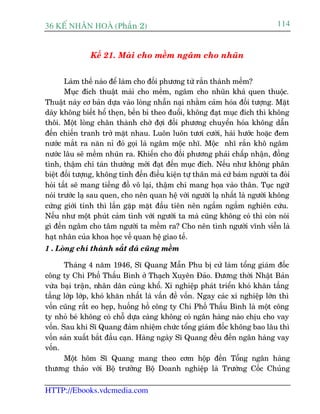 36 KÕ nh©n hoµ (Phêìn 2)                                                      114


               Kïë 21. Maâi cho mïìm ngêm cho nhuän


       Laâm thïë naâo àïí laâm cho àöëi phûúng tûâ rùæn thaânh mïìm?
       Muåc àñch thuêåt maâi cho mïìm, ngêm cho nhuän khaá quen thuöåc.
Thuêåt naây cú baãn dûåa vaâo loâng nhêîn naåi nhùçm caãm hoáa àöëi tûúång. Mùåt
daây khöng biïët höí theån, bïìn bó theo àuöíi, khöng àaåt muåc àñch thò khöng
thöi. Möåt loâng chên thaânh chúâ àúåi àöëi phûúng chuyïín hoáa khöng dêîn
àïën chiïën tranh trúã mùåt nhau. Luön luön tûúi cûúâi, haâi hûúác hoùåc àem
nûúác mùæt ra nùn nó àoá goåi laâ ngêm möåc nhô. Möåc nhô rùæn khö ngêm
nûúác lêu seä mïìm nhuän ra. Khiïën cho àöëi phûúng phaãi chêëp nhêån, àöìng
tònh, thêåm chñ taán thûúãng múái àaåt àïën muåc àñch. Nïëu nhû khöng phên
biïåt àöëi tûúång, khöng tñnh àïën àiïìu kiïån tûå thên maâ cûá baám ngûúâi ta àoâi
hoãi têët seä mang tiïëng àöì vö laåi, thêåm chñ mang hoåa vaâo thên. Tuåc ngûä
noái trûúác laå sau quen, cho nïn quan hïå vúái ngûúâi laå nhêët laâ ngûúâi khöng
cûáng giúái tñnh thò lêìn gùåp mùåt àêìu tiïn nïn ngêëm ngêìm nghiïn cûáu.
Nïëu nhû möåt phuát caãm tònh vúái ngûúâi ta maâ cuäng khöng coá thò coân noái
gò àïën ngêm cho têm ngûúâi ta mïìm ra? Cho nïn tònh ngûúâi vônh viïîn laâ
haåt nhên cuãa khoa hoåc vïì quan hïå giao tïë.
1 . Loâng chñ thaânh sùæt àaá cuäng mïìm

       Thaáng 4 nùm 1946, Sô Quang Mêîn Phu bõ cûã laâm töíng giaám àöëc
cöng ty Chi Phöë Thêëu Bònh úã Thaåch Xuyïn Àaão. Àûúng thúâi Nhêåt Baãn
vûâa baåi trêån, nhên dên cuâng khöí. Xñ nghiïåp phaát triïín khoá khùn têìng
têìng lúáp lúáp, khoá khùn nhêët laâ vêën àïì vöën. Ngay caác xñ nghiïåp lúán thò
vöën cuäng rêët eo heåp, huöëng höì cöng ty Chi Phöë Thêëu Bònh laâ möåt cöng
ty nhoã beá khöng coá chöî dûåa caâng khöng coá ngên haâng naâo chõu cho vay
vöën. Sau khi Sô Quang àaãm nhiïåm chûác töíng giaám àöëc khöng bao lêu thò
vöën saãn xuêët bùæt àêìu caån. Haâng ngaây Sô Quang àïìu àïën ngên haâng vay
vöën.
       Möåt höm Sô Quang mang theo cúm höåp àïën Töíng ngên haâng
thûúng thaão vúái Böå trûúãng Böå Doanh nghiïåp laâ Trûúâng Cöëc Chuãng

HTTP://Ebooks.vdcmedia.com
 