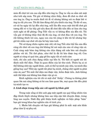 36 KÕ nh©n hoµ (Phêìn 2)                                                       116

moán àöì chúi treã em cao cêëp àïën nhaâ öng ta. Öng ta vêîn sa sêìm neát mùåt
nhû trúâi sùæp mûa. Töi giaã vúâ khöng nhòn thêëy, àem àöì chúi ra chúi vúái
con öng ta. Öng ta muöën àuöíi töi ài vïì nhûng khöng noái ra àûúåc búãi vò
öng ta rêët yïu con. Töi àaä laâm àuáng chöî yïu thñch cuãa öng. Tûâ àoá vïì sau,
cûá vaâi ba ngaây töi laåi àïën nhaâ öng, möîi lêìn àïìu mua möåt thûá àöì chúi giaá
tûúng àöëi reã vò luác bêëy giúâ nïëu àem àöì chúi àùæt tiïìn àïën seä laâm cho öng
sinh nghi seä àïì phoâng. Öng Tiïët vêîn ra veã khöng àïëm xóa àïën töi. Töi
vêîn giaã vúâ khöng thêëy thaái àöå àoá cuãa öng, cûá chúi àuâa vúái con öng. Töi
rêët khöng thñch treã con, ngay con cuãa töi cuäng ñt khi töi bïë nhûng bêy
giúâ töi nhêîn naåi chúi vúái cêåu beá baãy taám tuöíi.
       Töi sûã duång chiïu ngêm möåc nhô vúái öng Tiïët nhû thïë lêìn naâo àïën
cuäng chó chúi vúái con öng chûá khöng hïì noái möåt cêu naâo vïì cöng viïåc caã.
Cuöëi cuâng möåt höm öng khöng coân chõu àûång nöíi nûäa beân noái chuyïån
phiïëm vúái töi. Töi thúã phaâo, nhû thïë laâ àaä löi keáo àûúåc öng röìi. Con
ngûúâi ai cuäng coá quaã tim, gùåp gúä lêu ngaây têët seä sinh caãm
tònh, chó cêìn anh chõu àûång nhêîn naåi bïìn bó. Töi biïët coá ngûúâi noái töi
àaánh mêët thïí diïån. Thêåt laâ quan àiïím cuãa keã thû sinh. Thiïn haå ai coá
thïí khöng nhúâ cêåy ngûúâi khaác, anh coá thïí tûå mònh xêy nhaâ, tûå mònh àaâo
giïëng hay sao? Nhúâ cêåy ngûúâi têët phaãi haå mònh, chùèng nheä ngûúâi ta phaãi
caãm ún sao? Töi mêët thïí diïån maâ àûúåc viïåc, kiïëm àûúåc tiïìn. Anh khöng
mêët thïí diïån maâ khöng laâm àûúåc viïåc gò caã.
       Kinh nghiïåm cuãa töi chó coá möåt chûä "thiïëp". Chuáng ta khöng phaãi
quan lúán maâ cuäng khöng coá baâ con laâm quan lúán, moåi quan lúán àïìu phaãi
tûå mònh taåo ra
2. Lônh àûúåc trong tiïëp xuác vúái ngûúâi laå khaác giúái

      Trong cuöåc söëng coá khi anh gùåp möåt ngûúâi cao quyá böîng nhiïn tim
àêåp thònh thõch nhûng khöng laâm sao tiïëp cêån bùæt chuyïån àûúåc, trong
loâng xao xuyïën. Dûúái àêy giúái thiïåu kinh nghiïåm vaâ biïån phaáp "baám"
baån gaái trong khoa hoåc nghiïn cûáu vïì tònh yïu.
      1. Muöën bùæt chuyïån vúái baån gaái khöng phaãi laâ mêët mùåt nïn khùæc
phuåc têm lyá súå phuå nûä.


HTTP://Ebooks.vdcmedia.com
 