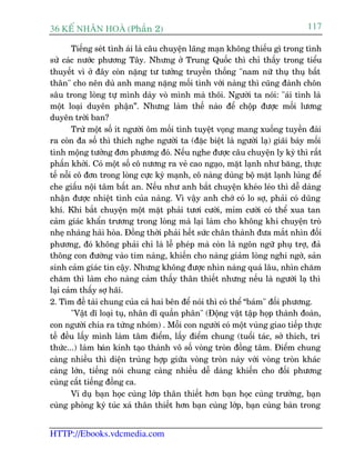 36 KÕ nh©n hoµ (Phêìn 2)                                                      117

        Tiïëng seát tònh aái laâ cêu chuyïån laäng maån khöng thiïëu gò trong tònh
sûã caác nûúác phûúng Têy. Nhûng úã Trung Quöëc thò chó thêëy trong tiïíu
thuyïët vò úã àêy coân nùång tû tûúãng truyïìn thöëng "nam nûä thuå thuå bêët
thên" cho nïn duâ anh mang nùång möëi tònh vúái naâng thò cuäng àaânh chön
sêu trong loâng tûå mònh daây voâ mònh maâ thöi. Ngûúâi ta noái: "aái tònh laâ
möåt loaåi duyïn phêån”. Nhûng laâm thïë naâo àïí chöåp àûúåc möëi lûúng
duyïn trúâi ban?
        Trûâ möåt söë ñt ngûúâi öm möëi tònh tuyïåt voång mang xuöëng tuyïìn àaâi
ra coân àa söë thò thñch nghe ngûúâi ta (àùåc biïåt laâ ngûúâi laå) giaäi baây möëi
tònh möång tûúãng àún phûúng àoá. Nïëu nghe àûúåc cêu chuyïån ly kyâ thò rêët
phêën khúãi. Coá möåt söë cö nûúng ra veã cao ngaåo, mùåt laånh nhû bùng, thûåc
tïë nöîi cö àún trong loâng cûåc kyâ maånh, cö naâng duâng böå mùåt laånh luâng àïí
che giêëu nöåi têm bêët an. Nïëu nhû anh bùæt chuyïån kheáo leáo thò dïî daâng
nhêån àûúåc nhiïåt tònh cuãa naâng. Vò vêåy anh chúá coá lo súå, phaãi coá duäng
khñ. Khi bùæt chuyïån möåt mùåt phaãi tûúi cûúâi, móm cûúâi coá thïí xua tan
caãm giaác khêín trûúng trong loâng maâ laåi laâm cho khöng khñ chuyïån troâ
nheå nhaâng haâi hoâa. Àöìng thúâi phaãi hïët sûác chên thaânh àûa mùæt nhòn àöëi
phûúng, àoá khöng phaãi chó laâ lïî pheáp maâ coân laâ ngön ngûä phuå trúå, àaã
thöng con àûúâng vaâo tim naâng, khiïën cho naâng giaãm loâng nghi ngúâ, saãn
sinh caãm giaác tin cêåy. Nhûng khöng àûúåc nhòn naâng quaá lêu, nhòn chùm
chùm thò laâm cho naâng caãm thêëy thên thiïët nhûng nïëu laâ ngûúâi laå thò
laåi caãm thêëy súå haäi.
2. Tòm àïì taâi chung cuãa caã hai bïn àïí noái thò coá thïí “baám" àöëi phûúng.
        "Vêåt dô loaåi tuå, nhên dô quêìn phên" (Àöång vêåt têåp hoåp thaânh àoaân,
con ngûúâi chia ra tûâng nhoám) . Möîi con ngûúâi coá möåt vuâng giao tiïëp thûåc
tïë àïìu lêëy mònh laâm têm àiïím, lêëy àiïím chung (tuöíi taác, súã thñch, tri
thûác...) laâm baán kñnh taåo thaânh vö söë voâng troân àöìng têm. Àiïím chung
caâng nhiïìu thò diïån truâng húåp giûäa voâng troân naây vúái voâng troân khaác
caâng lúán, tiïëng noái chung caâng nhiïìu dïî daâng khiïën cho àöëi phûúng
cuâng cêët tiïëng àöìng ca.
        Vñ duå baån hoåc cuâng lúáp thên thiïët hún baån hoåc cuâng trûúâng, baån
cuâng phoâng kyá tuác xaá thên thiïët hún baån cuâng lúáp, baån cuâng baân trong


HTTP://Ebooks.vdcmedia.com
 