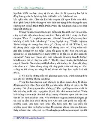 36 KÕ nh©n hoµ (Phêìn 2)                                                       118

lúáp thên thiïët hún baån cuâng kyá tuác xaá, nïëu vûâa laâ baån cuâng hoåc laåi laâ
àöìng hûúng nûäa thò laåi caâng thên thiïët àïën mûác thaânh anh em
kïët nghôa àaâo viïn. Cho nïn khi bùæt chuyïån vúái ngûúâi khaáe anh nhêët
àõnh phaãi lûu yá àiïím chung vaâ luön luön múã röång àiïím chung thò cêu
chuyïån múái söi nöíi thùæm thiïët. Phim Phiïu lûu rûâng rêåm cuãa Myä coá möåt
tònh tiïët nhû sau:
       Chaâng vaâ naâng vöën khöng quen biïët cuâng àaáp möåt chuyïën taâu hoãa,
cuâng ngöìi àöëi diïån nhau trong möåt toa. Chaâng rêët thñch naâng beân khúi
chuyïån: "Thûa cö, xin pheápmaåo muöåi hoãi cö ài àêu cö khöng mang theo
haânh lyá coá leä laâ ài du lõch chùng? " Naâng àaáp laåi rùçng: "Töi àïën thõ trêën
Filder khöng cêìn mang theo haânh lyá!”. Chaâng vui veã noái: "Filder aâ, núi
àoá phong caãnh tuyïåt vúâi, coá phaãi thïë khöng thûa cö". Naâng móm cûúâi
gêåt àêìu. Chaâng beân noái tiïëp: "Àuáng röìi quaán caâ phï bïn traái nhaâ ga
khöng biïët coá coân khöng? Möåt nùm trûúác töi coá àïën àoá, caâ phï quaán àoá
rêët ngon!" Naâng noái: "Àuáng vêåy, cuöëi tuêìn naâo töi cuäng àïën àoá, khöng
khñ àêìm êëm, baâi trñ cuäng vui mùæt...“. Thïë laâ chaâng vaâ naâng tûâ bònh luêån
caâ phï dêìn dêìn àïën nhûäng súã thñch chung röìi tïn hoå cuãa nhau, àúâi söëng
cuãa nhau v.v... Àiïím chung caâng noái caâng phaát triïín múã röång ra. Khi
xuöëng xe thò chaâng vaâ naâng àaä trúã thaânh àöi baån lûu luyïën khoá rúâi
nhau.
       3. Noái nhiïìu nhûäng àiïìu àöëi phûúng quan têm, traánh nhûäng àiïìu
laâm cho àöëi phûúng khöng vûâa loâng.
       Trong khi bùæt chuyïån, anh chúá nïn tûå khoe mònh, àiïìu àoá khiïën
àöëi phûúng khoá chõu. Anh phaãi àùåt lïn haâng àêìu nhûäng súã thñch cuãa àöëi
phûúng. Àöëi phûúng quan têm nhûäng gò? Con ngûúâi quan têm nhêët laâ
baãn thên hoå, àoá laâ hiïån tûúång têm lyá phöí biïën nhêët cuãa nhên loaåi. Vñ duå
khi chuáng ta xem möåt têëm aãnh chuåp chung vúái nhiïìu ngûúâi thò viïåc àêìu
tiïn laâ tòm hònh cuãa baãn thên. Nïëu nhû hònh chuåp cuãa mònh khöng ra gò
thò cho laâ têëm aãnh chuåp khöng àeåp. Cho nïn anh phaãi noái àiïìu àöëi
phûúng quan têm luön luön nhùæc àïën, luön luön àaâo sêu àiïìu àöëi
phûúng quan têm thò khöng nhûäng àöëi phûúng khöng chaán maâ laåi caãm
thêëy anh rêët caãm thöng vúái hoå. Cêu chuyïån yïu àûúng cuãa ngûúâi baån töi


HTTP://Ebooks.vdcmedia.com
 