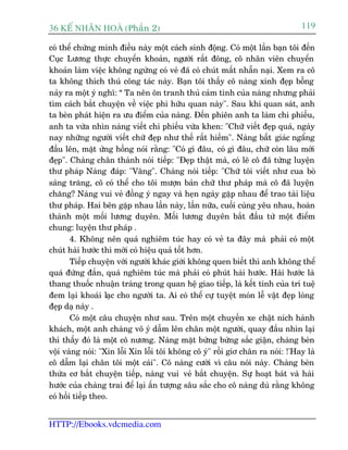 36 KÕ nh©n hoµ (Phêìn 2)                                                        119

coá thïí chûáng minh àiïìu naây möåt caách sinh àöång. Coá möåt lêìn baån töi àïën
Cuåc Lûúng thûåc chuyïín khoaãn, ngûúâi rêët àöng, cö nhên viïn chuyïín
khoaãn laâm viïåc khöng ngûâng coá veã àaä coá chuát mêët nhêîn naåi. Xem ra cö
ta khöng thñch thuá cöng taác naây. Baån töi thêëy cö naâng xinh àeåp böîng
naãy ra möåt yá nghô: “ Ta nïn ön tranh thuã caãm tònh cuãa naâng nhûng phaãi
tòm caách bùæt chuyïån vïì viïåc phi hûäu quan naây". Sau khi quan saát, anh
ta beân phaát hiïån ra ûu àiïím cuãa naâng. Àïën phiïn anh ta laâm chi phiïëu,
anh ta vûâa nhòn naâng viïët chi phiïëu vûâa khen: "Chûä viïët àeåp quaá, ngaây
nay nhûäng ngûúâi viïët chûä àeåp nhû thïë rêët hiïëm". Naâng bêët giaác ngêíng
àêìu lïn, mùåt ûãng höìng noái rùçng: "Coá gò àêu, coá gò àêu, chûä coân lêu múái
àeåp". Chaâng chên thaânh noái tiïëp: "Àeåp thêåt maâ, coá leä cö àaä tûâng luyïån
thû phaáp Naâng àaáp: "Vêng". Chaâng noái tiïëp: "Chûä töi viïët nhû cua boâ
saáng trùng, cö coá thïí cho töi mûúån baãn chûä thû phaáp maâ cö àaä luyïån
chùng? Naâng vui veã àöìng yá ngay vaâ heån ngaây gùåp nhau àïí trao taâi liïåu
thû phaáp. Hai bïn gùåp nhau lêìn naây, lêìn nûäa, cuöëi cuâng yïu nhau, hoaân
thaânh möåt möëi lûúng duyïn. Möëi lûúng duyïn bùæt àêìu tûâ möåt àiïím
chung: luyïån thû phaáp .
        4. Khöng nïn quaá nghiïm tuác hay coá veã ta àêy maâ phaãi coá möåt
chuát haâi hûúác thò múái coá hiïåu quaã töët hún.
        Tiïëp chuyïån vúái ngûúâi khaác giúái khöng quen biïët thò anh khöng thïí
quaá àûáng àùæn, quaá nghiïm tuác maâ phaãi coá phuát haâi hûúác. Haâi hûúác laâ
thang thuöëc nhuêån traâng trong quan hïå giao tiïëp, laâ kïët tinh cuãa trñ tuïå
àem laåi khoaái laåc cho ngûúâi ta. Ai coá thïí cûå tuyïåt moán lïî vêåt àeåp loâng
àeåp daå naây .
        Coá möåt cêu chuyïån nhû sau. Trïn möåt chuyïën xe chêåt nñch haânh
khaách, möåt anh chaâng vö yá dêîm lïn chên möåt ngûúâi, quay àêìu nhòn laåi
thò thêëy àoá laâ möåt cö nûúng. Naâng mùåt bûâng bûâng sùæc giêån, chaâng beân
vöåi vaâng noái: "Xin löîi Xin löîi töi khöng cö yá" röìi giú chên ra noái: !'Hay laâ
cö dêîm laåi chên töi möåt caái". Cö naâng cûúâi vò cêu noái naây. Chaâng beân
thûâa cú bùæt chuyïån tiïëp, naâng vui veã bùæt chuyïån. Sûå hoaåt baát vaâ haâi
hûúác cuãa chaâng trai àïí laåi êën tûúång sêu sùæc cho cö naâng duâ rùçng khöng
coá höìi tiïëp theo.


HTTP://Ebooks.vdcmedia.com
 