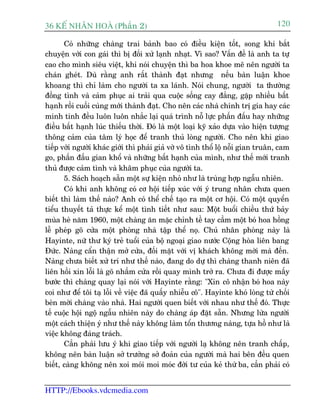 36 KÕ nh©n hoµ (Phêìn 2)                                                         120

       Coá nhûäng chaâng trai baãnh bao coá àiïìu kiïån töët, song khi bùæt
chuyïån vúái con gaái thò bõ àöëi xûã laånh nhaåt. Vò sao? Vêën àïì laâ anh ta tûå
cao cho mònh siïu viïåt, khi noái chuyïån thò ba hoa khoe meä nïn ngûúâi ta
chaán gheát. Duâ rùçng anh rêët thaânh àaåt nhûng nïëu baân luêån khoe
khoang thò chó laâm cho ngûúâi ta xa laánh. Noái chung, ngûúâi ta thûúâng
àöìng tònh vaâ caãm phuåc ai traãi qua cuöåc söëng cay àùæng, gùåp nhiïìu bêët
haånh röìi cuöëi cuâng múái thaânh àaåt. Cho nïn caác nhaâ chñnh trõ gia hay caác
minh tinh àïìu luön luön nhùæc laåi quaá trònh nöî lûåc phêën àêëu hay nhûäng
àiïìu bêët haånh luác thiïëu thúâi. Àoá laâ möåt loaåi kyä xaão dûåa vaâo hiïån tûúång
thöng caãm cuãa têm lyá hoåc àïí tranh thuã loâng ngûúâi. Cho nïn khi giao
tiïëp vúái ngûúâi khaác giúái thò phaãi giaã vúâ vö tònh thöí löå nöîi gian truên, cam
go, phêën àêëu gian khöí vaâ nhûäng bêët haånh cuãa mònh, nhû thïë múái tranh
thuã àûúåc caãm tònh vaâ khêm phuåc cuãa ngûúâi ta.
       5. Saách hoaåch sùén möåt sûå kiïån nhoã nhû laâ truâng húåp ngêîu nhiïn.
       Coá khi anh khöng coá cú höåi tiïëp xuác vúái yá trung nhên chûa quen
biïët thò laâm thïë naâo? Anh coá thïí chïë taåo ra möåt cú höåi. Coá möåt quyïín
tiïíu thuyïët taã thûåc kïí möåt tònh tiïët nhû sau: Möåt buöíi chiïìu thûá baãy
muâa heâ nùm 1960, möåt chaâng ùn mùåc chónh tïì tay cêìm möåt boá hoa höìng
lïî pheáp goä cûãa möåt phoâng nhaâ têåp thïí noå. Chuã nhên phoâng naây laâ
Hayinte, nûä thû kyá treã tuöíi cuãa böå ngoaåi giao nûúác Cöång hoâa liïn bang
Àûác. Naâng cêín thêån múã cûãa, àöëi mùåt vúái võ khaách khöng múâi maâ àïën.
Naâng chûa biïët xûã trñ nhû thïë naâo, àang do dûå thò chaâng thanh niïn àaä
liïn höìi xin löîi laâ goä nhêìm cûãa röìi quay mònh trúã ra. Chûa ài àûúåc mêëy
bûúác thò chaâng quay laåi noái vúái Hayinte rùçng: "Xin cö nhêån boá hoa naây
coi nhû àïí töi taå löîi vïì viïåc àaä quêëy nhiïîu cö". Hayinte khoá loâng tûâ chöëi
beân múâi chaâng vaâo nhaâ. Hai ngûúâi quen biïët vúái nhau nhû thïë àoá. Thûåc
tïë cuöåc höåi ngöå ngêîu nhiïn naây do chaâng aáp àùåt sùén. Nhûng lûâa ngûúâi
möåt caách thiïån yá nhû thïë naây khöng laâm töín thûúng naâng, tûåa höì nhû laâ
viïåc khöng àaáng traách.
       Cêìn phaãi lûu yá khi giao tiïëp vúái ngûúâi laå khöng nïn tranh chêëp,
khöng nïn baân luêån súã trûúãng súã àoaãn cuãa ngûúâi maâ hai bïn àïìu quen
biïët, caâng khöng nïn xoi moái moi moác àúâi tû cuãa keã thûá ba, cêìn phaãi coá


HTTP://Ebooks.vdcmedia.com
 