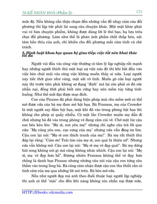 36 KÕ nh©n hoµ (Phêìn 2)                                                      121

mûác àöå. Nïëu khöng cêín thêån chaåm àïën nhûäng vêën àïì nhaåy caãm cuãa àöëi
phûúng thò lêåp tûác phaãi laái sang cêu chuyïån khaác. Möåt mùåt khaác phaãi
vui veã baân chuyïån phiïëm, khöng àûúåc duâng lúâi leä thö baåo, haå lûu trïu
choåc àöëi phûúng. Laâm nhû thïë laâ phaãn aãnh phêím chêët thêëp heân, nöåi
têm bêín thóu cuãa anh, chó khiïën cho àöëi phûúng mêët caãm tònh vaâ chï
traách.
3. Àõnh luêåt khoa hoåc quan hïå giao tiïëp: viïåc töët nïn khai thaác
töëi àa

       Ngûúâi vuâi àêìu vaâo cöng viïåc thûúâng coá têm lyá lêåp nghiïåp rêët maånh
hay nhûäng ngûúâi thñch thuá möåt loaåi sûå viïåc naâo àoá thò khi bùæt àêìu vaâo
viïåc beân chuái muäi vaâo cöng viïåc khöng muöën thêëy ai nûäa. Loaåi ngûúâi
naây tiïëc thúâi gian nhû vaâng, mùåt sùæt vö tònh. Muöën goä cûãa loaåi ngûúâi
naây thò trûúác tiïn phaãi khöng súå àuång "àinh" maâ laåi coân phaãi coá àuã sûác
nhêîn naåi, àöìng thúâi phaãi biïët nïn cûáng hay nïn mïìm tuây tûâng tònh
huöëng. Nhû thïë múái àaåt àûúåc muåc àñch.
       Con cuãa Picasso àaä phaãi duâng biïån phaáp maâi cho mïìm múái coá thïí
múã àûúåc cûãa cuãa baâ meå àam mï höåi hoåa. Baâ Franxoa, meå cuãa Crowder
laâ möåt ngûúâi say àùæm höåi hoåa, möåt khi àaä vaâo trong phoâng höåi hoåa thò
khöng cho pheáp ai quêëy nhiïîu. Coá möåt lêìn Crowder muöën meå dêîn ài
chúi nhûng baâ àaä vaâo trong phoâng veä àang cùæm cuái veä. Chúâ möåt luác cêåu
con beân kïu lïn: "Meå úi, con yïu meå!" nhûng chó nghe cêu traã lúâi qua
cûãa: "Meå cuäng yïu con, cuåc cûng cuãa meå" nhûng cûãa vêîn àoáng im lòm.
Cêåu con laåi noái: “Meå úi con thñch tranh cuãa meå!". Baâ meå rêët thñch thuá
àaáp laåi rùçng: "Caãm ún! Traái tim cuãa meå úi, con quaã laâ thiïn sûá”. Nhûng
cûãa vêîn khöng múã. Cêåu con laåi noái: "Meå úi meå veä àeåp quaá!". Baâ meå dûâng
buát song khöng noái gò maâ cuäng khöng nhuác nhñch. Cêåu con laåi noái: "Meå
úi, meå veä àeåp hún böë”. Àûúng nhiïn Franxoa khöng thïí veä àeåp hún
chöìng laâ danh hoåa Picasso nhûng nhûäng cêu noái cuãa cêåu con tûâng cêu
thêëm vaâo trong loâng baâ. Baâ cuäng caãm nhêån àûúåc cêåu con tha thiïët cêìn coá
tònh caãm cuãa meå qua nhûäng lúâi noái trïn. Baâ beân múã cûãa.
       Nïëu nhû ngûúâi àeåp maâ anh theo àuöíi thuöåc loaåi ngûúâi lêåp nghiïåp
thò anh coá thïí "maâi" cho àïën khi naâng khöng coân nhêîn naåi àûúåc nûäa,


HTTP://Ebooks.vdcmedia.com
 