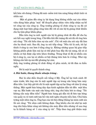 36 KÕ nh©n hoµ (Phêìn 2)                                                           123

kïët hön vúái chaâng. Chaâng àaä maâi- mïìm traái tim naâng bùçng nhiïåt tònh vaâ
nhêîn naåi.
        Möåt söë giaám àöëc cöng ty lúåi duång loâng khöng nhêîn naåi cuãa nhên
viïn duâng biïån phaáp "maâi" àïí thuyïët phuåc nhên viïn chêëp nhêån sûå böë
trñ cöng taác cuãa cöng ty. Öng trûúãng phoâng töí chûác cöng ty noå àaä sûã
duång möåt loaåt biïån phaáp cöng têm àöëi vúái söë caán böå bõ giaáng chûác khiïën
cho hoå têm phuåc khêíu phuåc.
        Àêìu tiïn öng ta múâi ngûúâi caán böå bõ giaáng chûác àoá àïën àïí cho hoå
noái hïët suy nghô trong loâng. Chúâ àïën khi àöëi tûúång àaä noái àuã röìi öng beân
noái rùçng: "Töi rêët hiïíu têm sûå cuãa anh". Chó vúái möåt cêu noái naây àaä laâm
cho hoå thoaãi maái. Sau àoá, öng ta noái tiïëp rùçng: "Nïëu töi laâ anh, töi laåi
thñch úã cöng ty con hún úã töíng cöng ty. Khöng nhûäng quan hïå giao tiïëp
khöng phiïìn phûác lùæm maâ laåi coá thïí phaát huy àêìy àuã taâi nùng, têët seä coá
nhiïìu cú höåi àûúåc cêëp trïn khen thûúãng. Trong thûåc tïë àaä coá nhiïìu caán
böå úã cöng ty, con laåi coá nhiïìu cú höåi thùng tiïn hún laâ úã töíng. Nhû vêåy
khöng cêìn bùæt eáp maâ àöëi phûúng laåi caãm
thêëy öng trûúãng phoâng töí chûác àûáng vïì phña mònh, tûâ àoá àûa ra kiïën
nghõ.
        Àoá laâ möåt bñ quyïët thaânh cöng.
4. Haâi hûúác, thang thuöëc nhuêån traâng .

       Hai laâ nhaâ diïîn thuyïët nöíi tiïëng úã Myä. Öng kïí laåi tònh caãnh 30
nùm trûúác, khi öng coân laâ möåt ngûúâi têåp sûå trong cûãa haâng baán maáy
àïëm tiïìn. Luác bêëy giúâ töi chó laâ möåt ngûúâi têåp sûå laåc loäng vúái têm lyá cùng
thùèng. Möåt ngûúâi baán haâng daây daån kinh nghiïåm dêîn töi àïën möåt khu
vûåc noå. Khi bûúác vaâo möåt cûãa haâng nhoã, öng chuã hiïåu heát to rùçng: "Töi
khöng cêìn maáy àïëm tiïìn!" Ngûúâi baán haâng giaâ dêîn töi ài beân tûåa höng
vaâo quêìy ra veã tûúi cûúâi tûåa höì vûâa múái nghe chuyïån tiïëu lêm. Chuã hiïåu
trûâng mùæt nhòn öng ta. Öng baån cuãa töi beân àûáng thùèng laåi móm cûúâi xin
löîi noái rùçng: "Töi nhõn cûúâi khöng àûúåc. Öng khiïën cho töi nhúá laåi möåt
öng chuã hiïåu khaác cuäng noái khöng cêìn maáy àïëm tiïìn nhûng vïì sau öng
ta laâ khaách haâng sö' 1 cuãa cöng ty töi". Tiïëp theo öng giúái thiïåu mùåt


HTTP://Ebooks.vdcmedia.com
 