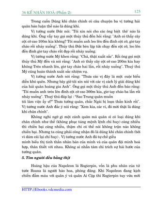 36 KÕ nh©n hoµ (Phêìn 2)                                                        125

        Trong cuöën Duäng khñ chên chñnh coá cêu chuyïån ba võ tûúáng haãi
quên baân luêån thïë naâo laâ duäng khñ.
        Võ tûúáng nûúác Àûác noái: "Töi xin noái cho caác öng biïåt thï' naâo laâ
duäng khñ. Öng vêîy tay goåi möåt thuãy thuã àïën hoãi rùçng: "Anh coá thêëy cêy
cöåt cúâ cao 100m kia khöng? Töi muöën anh leo lïn àïën àinh cöåt cúâ, giú tay
chaâo röìi nhaãy xuöëng". Thuãy thuã Àûác beân lêåp tûác chaåy àïën cöåt cúâ, leo lïn
àïën àónh giú tay chaâo rêët àeåp röìi nhaãy xuöëng.
        Võ tûúáng nûúác Myä khen rùçng: "Chaâ, thêåt xuêët sùæc". Röìi öng goåi möåt
thuãy thuã Myä àïën vaâ noái rùçng: "Anh coá thêëy cêy cöåt cúâ cao 200m kia hay
khöng Treâo nhanh lïn, giú tay chaâo hai lêìn, röìi nhaãy xuöëng". Thuyã thuã
Myä cuäng hoaân thaânh xuêët sùæc nhiïåm vuå.
        Võ tûúáng nûúác Anh noái rùçng: "Thûa caác võ àêy laâ möåt cuöåc biïíu
diïîn khoá quïn. Nhûng bêy giúâ töi xin noái vúái caác võ caách lyá giaãi duäng khñ
cuãa haãi quên hoaâng gia Anh". Öng goåi möåt thuãy thuã Anh àïën baão rùçng:
"Töi muöën anh treâo lïn àónh cöåt cúâ cao 300m kia, giú tay chaâo ba lêìn röìi
nhaãy xuöëng". Thuyã thuã àaáp laåi : “Sao Trung quên muöën
töi laâm viïåc êëy û?” Thûa tûúáng quên, chùæc Ngaâi bõ loaån thêìn kinh röìi".
Võ tûúáng nûúác Anh àùæc yá noái rùçng: "Xem kòa, caác vi, àoá múái thêåt laâ duäng
khñ chên chñnh".
        Khöng nghi ngúâ gò möåt caánh quên maâ quên sô coá loaåi duäng khñ
chên chñnh nhû thïë (khöng phuåc tuâng mïånh lïånh chó huy) caâng nhiïìu
thò chiïën baåi caâng nhiïìu, thêåm chñ coá thïí noái khöng trêån naâo khöng
chiïën baåi. Nhûng ta cuäng phaãi cöng nhêån àoá laâ duäng khñ chên chñnh (búãi
vò daám caäi laåi chó huy) . Võ tûúáng nûúác Anh àaä tûå chïë giïîu
mònh biïíu thõ tinh thêìn nhên baãn cuãa mònh vaâ cuãa quên àöåi mònh hoaâ
húåp, thên thiïët vúái nhau. Khöng ai nhêîn têm chó trñch sûå haâi hûúác cuãa
tûúáng quên.
5. Tim ngûúâi àïìu bùçng thõt

      Hoaâng hêåu cuãa Napoleon laâ Rogierpin, vöën laâ phu nhên cuãa tûã
tûúác Boana laâ ngûúâi haâo hoa, phoáng àaäng. Khi Napoleon àang kõch
chiïën àêîm maáu vúái quên yá vaâ quên Ai Cêåp thò Rogierpin tuy vûâa múái


HTTP://Ebooks.vdcmedia.com
 