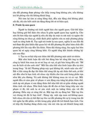 36 KÕ nh©n hoµ (Phêìn 2)                                                      128

cho àöëi phûúng àûúåc phoãng vêën thêëy trong loâng khöng yïn, nïëu khöng
traã lúâi phoãng vêën thò khöng àaânh loâng.
        Noái toám laåi tim ai cuäng bùçng thõt, àïìu xuác àöång chûá khöng phaãi
sùæt àaá, chó cêìn biïët caách taác àöång àuáng thò seä coá hiïåu quaã.
6. Trûúác laå sau quen

       Ngûúâi ta thûúâng noái tònh ngûúâi baán cho ngûúâi quen. Giûä thïí diïån
hay khöng giûä thïí diïån cho nhau laâ giûäa ngûúâi quen hay ngûúâi laå. Cho
nïn löi keáo tiïëp cêån ngûúâi laå nïëu chó daây da mùåt ra sûác maâi vaâ ngêm thò
cuäng khöng ùn thua gò, nhêët àõnh phaãi nghiïn cûáu ra möåt phûúng phaáp
vaåch ra tûâng bûúác ài. Tuåc ngûä noái trûúác laå sau quen, nghôa laâ sau khi àaä
múã àûúåc àöåt phaá khêíu àùåt quan hïå vúái àöëi phûúng thò phaãi baám chùæc àöëi
phûúng hïët lêìn naây àïën lêìn khaác. Nùm daâi thaáng röång, lêu ngaây hai bïn
quan hïå seä ngaây caâng khùng khñt. Coá ngûúâi töíng kïët thaânh nhûäng kyä
xaão sau àêy:
       1. Taåo ra cú höåi tiïëp xuác thên thïí àöëi phûúng möåt caách tû nhiïn.
       Möåt nhaâ bònh luêån àaä viïët baâi àùng baáo kïí rùçng khi öng ta àïën
cöng ty baách hoáa mua aáo sú mi hay caâ vaåt, cö gaái baán haâng àïìu noái: "Àïí
em ào kñch cúä cho anh nheá!" Möîi lêìn nhû thïë nhaâ bònh luêån àïìu tûå nhuã
trong loâng: "AÁi daâ! Phûúng phaáp naây quaã khöng töët, mònh mùæc cêu röìi!"
Búãi vò khi naâng ào àaåc thò thên thïí naâng têët aáp saát thên thïí anh, coá khi
saát àïën nhû laâ baån tònh vúái nhau vêåy khiïën cho tim anh hûng phêën tûåa
nhû khi yïu àûúng. Vaâ anh khöng thïí khöng mua aáo vaâ caâ vaåt. Möîi
ngûúâi àïìu coá caãm giaác vïì phaåm vi xuác àöång cuãa tûâng böå phêån thên thïí,
caách aáp saát phaåm vi xuác àöång thên thïí nhû thïë chó coá giûäa nhûäng ngûúâi
thên tònh vúái nhau. Nhaâ bònh luêån àaä àïí cho cö baán haâng tiïëp xuác vaâo
phaåm vi àoá, têët anh ta seä saãn sinh möåt aão tûúãng thên cêån vúái àöëi
phûúng. Àiïìu naây ai cuäng thïë caã. Möåt taåp chñ noå àùng baâi "Àùåt tay lïn
vai chuáng töi àaä laâ baån tònh". Àuáng vêåy möåt cùåp nam nûä khöng quen
biïët nhau chó cêìn coá thïí àùåt tay lïn vai àöëi phûúng thò cûå ly trong tim àaä
ruát ngùæn laåi àöi phêìn, coá khi trong giêy phuát àaä trúã thaânh baån tònh. Caác
cö tiïëp thõ thûúâng duâng chiïu naây vûâa noái vûâa aáp saát khaách haâng möåt


HTTP://Ebooks.vdcmedia.com
 