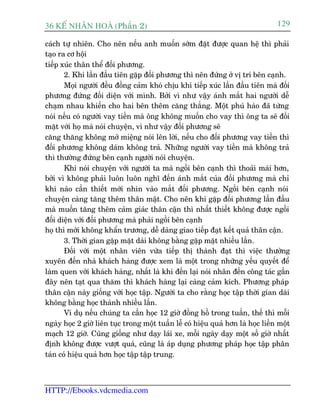 36 KÕ nh©n hoµ (Phêìn 2)                                                          129

caách tûå nhiïn. Cho nïn nïëu anh muöën súám àùåt àûúåc quan hïå thò phaãi
taåo ra cú höåi
tiïëp xuác thên thïí àöëi phûúng.
       2. Khi lêìn àêìu tiïn gùåp àöëi phûúng thò nïn àûáng úã võ trñ bïn caånh.
       Moåi ngûúâi àïìu àöìng caãm khoá chõu khi tiïëp xuác lêìn àêìu tiïn maâ àöëi
phûúng àûáng àöëi diïån vúái mònh. Búãi vò nhû vêåy aánh mùæt hai ngûúâi dïî
chaåm nhau khiïën cho hai bïn thïm cùng thùèng. Möåt phuá haâo àaä tûâng
noái nïëu coá ngûúâi vay tiïìn maâ öng khöng muöën cho vay thò öng ta seä àöëi
mùåt vúái hoå maâ noái chuyïån, vò nhû vêåy àöëi phûúng seä
cùng thùng khöng múã miïång noái lïn lúâi, nïëu cho àöëi phûúng vay tiïìn thò
àöëi phûúng khöng daám khöng traã. Nhûäng ngûúâi vay tiïìn maâ khöng traã
thò thûúâng àûáng bïn caånh ngûúâi noái chuyïån.
       Khi noái chuyïån vúái ngûúâi ta maâ ngöìi bïn caånh thò thoaãi maái hún,
búãi vò khöng phaãi luön luön nghô àïën aánh mùæt cuãa àöëi phûúng maâ chó
khi naâo cêìn thiïët múái nhòn vaâo mùæt àöëi phûúng. Ngöìi bïn caånh noái
chuyïån caâng tùng thïm thên mêåt. Cho nïn khi gùåp àöëi phûúng lêìn àêìu
maâ muöën tùng thïm caãm giaác thên cêån thò nhêët thiïët khöng àûúåc ngöìi
àöëi diïån vúái àöëi phûúng maâ phaãi ngöìi bïn caånh
hoå thò múái khöng khêín trûúng, dïî daâng giao tiïëp àaåt kïët quaã thên cêån.
       3. Thúâi gian gùåp mùåt daâi khöng bùçng gùåp mùåt nhiïìu lêìn.
       Àöëi vúái möåt nhên viïn vûâa tiïëp thõ thaânh àaåt thò viïåc thûúâng
xuyïn àïën nhaâ khaách haâng àûúåc xem laâ möåt trong nhûäng yïëu quyïët àïí
laâm quen vúái khaách haâng, nhêët laâ khi àïën laåi noái nhên àïën cöng taác gêìn
àêy nïn taåt qua thùm thò khaách haâng laåi caâng caãm kñch. Phûúng phaáp
thên cêån naây giöëng vúái hoåc têåp. Ngûúâi ta cho rùçng hoåc têåp thúâi gian daâi
khöng bùçng hoåc thaânh nhiïìu lêìn.
       Vñ duå nïëu chuáng ta cêìn hoåc 12 giúâ àöìng höì trong tuêìn, thïë thò möîi
ngaây hoåc 2 giúâ liïn tuåc trong möåt tuêìn lïî coá hiïåu quaã hún laâ hoåc liïìn möåt
maåch 12 giúâ. Cuäng giöëng nhû daåy laái xe, möîi ngaây daåy möåt söë giúâ nhêët
àõnh khöng àûúåc vûúåt quaá, cuäng laâ aáp duång phûúng phaáp hoåc têåp phên
taán coá hiïåu quaã hún hoåc têåp têåp trung.



HTTP://Ebooks.vdcmedia.com
 