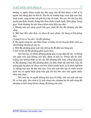 36 KÕ nh©n hoµ (Phêìn 2)                                                             13

khöng ai muöën chiïën tranh lêu daâi song vêën àïì khoá khùn úã chöî ai laâ
ngûúâi chuã àöång phaá boã thïë bñ. Àaåi àa söë trûúâng húåp, nam giúái nïn laâm
laânh trûúác, cuäng coá khi nûä giúái chõu leáp vïë trûúác. Duâ sao, chó cêìn hai bïn
muöën gia àònh nhanh choáng kïët thuác chiïën tranh laånh, khöi phuåc "bang
giao" bònh thûúâng thò nïn tham khaão mêëy àiïìu sau àêy .
a. Khöng nïn noái nùng quyïët liïåt quaá, phaãi àïí cho àöëi phûúng coân àêët
söëng.
b. Múâi baån àïën nhaâ chúi, ruã nhau ài xem phim, lúåi duång cú höåi giaãng
hoâa.
c Lùång leä toã ra "ên cêìn" vúái àöëi phûúng.
d. Ra ngoaâi cöng taác, goåi àiïån thoaåi vïì kiïëm cúá noái chuyïån thên tònh coi
nhû khöng chuyïån gò xaãy ra.
e. Nhúâ àöëi phûúng giuáp möåt viïåc nhoã gò àoá àïí phaá tan bùng giaá.
f. Giaã vúâ öëm àïí àöëi phûúng phaãi quan têm.
        Noái toám laåi, coá nhiïìu phûúng phaáp phaá vúä cuåc diïån bïë tùæc, vúå chöìng
oaán giêån nïn giaãi khöng nïn kïët, àiïím cú baãn laâ: Trong bêët kyâ tònh
huöëng naâo khöng àûúåc ra oai cho àöëi phûúng biïët mùåt, trûâng phaåt giaây
voâ àöëi phûúng, buöåc àöëi phûúng phaãi cuái àêìu nhêån töåi múái thöi. Lêëy lúâi
giaãng giaãi duâ phaãi caäi nhau coân hún chiïën tranh laånh, aác laâ kinh nghiïåm
vúå chöìng xûa nay àaä àuác kïët nïn. Coân nïëu möåt khi xaãy ra triïën tranh
laånh maâ coá ngûúâi khaác giuáp hoâa giaãi thò hai bïn nïn möîi ngûúâi nhêîn
nhõn möåt chuát.
        Noái toám laåi, laâ ngûúâi khöng nïn quaá cöë chêëp, nïëu sai anh nïn xin
löîi vaâ hoâa giaãi, nïëu nhû coá lyá anh cuäng nïn nhûúång böå röìi cuöëi cuâng àöëi
phûúng seä hiïíu loâng khoan dung, àöå lûúång cuãa anh.




HTTP://Ebooks.vdcmedia.com
 
