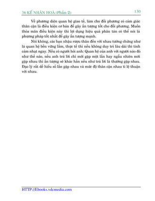 36 KÕ nh©n hoµ (Phêìn 2)                                                       130

      Vïì phûúng diïån quan hïå giao tïë, laâm cho àöëi phûúng coá caãm giaác
thên cêån laâ àiïìu kiïån cú baãn àïí gêy êën tûúång töët cho àöëi phûúng. Muöën
thoãa maän àiïìu kiïån naây thò lúåi duång hiïåu quaã phên taán coá thïí noái laâ
phûúng phaáp töët nhêët àïí gêy êën tûúång maånh.
      Noái khöng, caác baån nhêåu rûúåu thên àïën vúái nhau tûúãng chûâng nhû
laâ quan hïå bïìn vûäng lùæm, thûåc tïë thò nïëu khöng duy trò lêu daâi thò tònh
caãm nhaåt ngay. Nïëu coá ngûúâi hoãi anh: Quan hïå cuãa anh vúái ngûúâi naâo àoá
nhû thïë naâo, nïëu anh traã lúâi chó múái gùåp möåt lêìn hay ngêîu nhiïn múái
gùåp nhau thò êën tûúång seä khaác hùèn nïëu nhû traã lúâi laâ thûúâng gùåp nhau.
Àaåo lyá rêët dïî hiïíu söë lêìn gùåp nhau vaâ mûác àöå thên cêån nhau tó lïå thuêån
vúái nhau.




HTTP://Ebooks.vdcmedia.com
 
