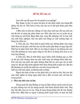 36 KÕ nh©n hoµ (Phêìn 2)                                                         131


                              Kïë 22. Kïë cêu caá


       Laâm thïë naâo àïí quan hïå vúái ngûúâi coá cú nghiïåp?
       Xêy dûång vaâ duy trò quan hïå giao tïë cêìn phaãi nhêîn naåi tûúng àöëi
giöëng vúái cêu caá. Yïëu lônh cú baãn cuãa cêu caá coá thïë giúái thiïåu giaãn àún
nhû sau:
       1 Moác möìi vaâ thaã cêu. Riïng vïì viïåc choån möìi hay chïë taåo möìi maâ
noái àaä cêìn coá nùng lûåc phaán àoaán cao. Nïëu nhû cêu con caá muöën ùn gò
(tûác duâng gò múái kñch àöång àûúåc duåc voång àöëi phûúng) tûác laâ loaåi möìi
naâo múái hiïåu nghiïåm, thaã cêu phaãi tòm àuáng ao (tûác trûúâng húåp) vaâ
àuáng luác (thúâi cú) .
       2. Cêìm cêìn cêu. Thûá nhêët laâ phaãi nhêîn naåi, khöng àûúåc nön noáng
àuöíi theo caái lúåi gêìn, múái thaã cêu maâ àaä muöën giêåt àûúåc caá ngay lêåp tûác.
Thûá hai laâ phaãi bònh tônh. Khi caá róa tûâng tñ tûâng tñ maâ khöng cùæn cêu
(cho àöëi phûúng ùn moán ngon tûâng ti) thò àoá laâ caá àang thûã xem coá an
toaân hay khöng.
       3. Giêåt cêu. Àêy laâ thúâi khùæc nguy hiïím nhêët thûúâng xaãy ra, khi
caá àaä cùæn möìi nhûng thûa ùn nïn raách meáp maâ khöng dñnh lûúäi cêu.
Cho nïn luác naây phaãi che giêëu khöng àûúåc böåc löå, nïëu quaá vöåi seä mêët
cöng toi. Keã giaâ dùån kinh nghiïåm biïët choån àuáng thúâi cú giêåt cêu, àúåi cho
àöëi phûúng no nï àïí cho lûúäi cêu vaâo hùèn trong möìm thò
lûúäi cêu múái moác nhùåt, caá khöng tuöåt ra àûúåc.
       Ngoaâi yïëu lônh cú baãn ra coân phaãi chuá yá caá nhoã ùn lúán, thaã cêu daâi
möåt chuát nghôa laâ haâng ngaây phaãi chuá yá àêìu tû tònh caãm vúái baån beâ
xung quanh.
1 . Thaã cêu daâi cêu caá lúán

      Trong kinh àö nhaâ Àûúâng coá öng hoå Àêåu thöng minh lanh lúåi laâm
ùn gioãi nhûng cuãa caãi laåi moãng manh, khoá kinh doanh kiïëm tiïìn. Öng
beân bùæt àêìu laâm ùn coâ con. Öng ài lang thang khùæp thuã àö tòm àûúâng
kiïëm tiïìn. Möåt höm ra ngoaåi ö phong caãnh tuyïåt trêìn, coá möåt toâa biïåt

HTTP://Ebooks.vdcmedia.com
 
