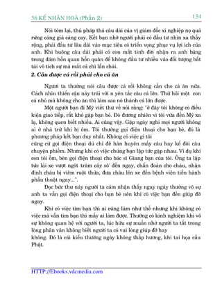 36 KÕ nh©n hoµ (Phêìn 2)                                                         134

       Noái toám laåi, thuã phaáp thaã cêu daâi cuãa võ giaám àöëc xñ nghiïåp noå quaã
rûâng caâng giaâ caâng cay. Kïët baån nhúâ ngûúâi phaãi coá àêìu tû nhòn xa thêëy
röång, phaãi àêìu tû lêu daâi vaâo muåc tiïu coá triïín voång phuåc vuå lúåi ñch cuãa
anh. Khi buöng cêu daâi phaãi coá con mùæt tinh àúâi nhêån ra anh huâng
trong àaám höîn quan höîn quên àïí khöng àêìu tû nhiïìu vaâo àöëi tûúång bêët
taâi vö tñch sûå maâ mêët caã chò lêîn chaâi.
2. Cêu àûúåc caá röìi phaãi cho caá ùn

       Ngûúi ta thûúâng noái cêu àûúåc caá röìi khöng cêìn cho caá ùn nûäa.
Caách nhòn thiïín cêån naây traái vúái n yïn tùæc cêu caá lúán. Thûã hoãi möåt con
caá nhoã maâ khöng cho ùn thò laâm sao noá thaânh caá lúán àûúåc.
       Möåt ngûúâi baån ài Myä viïët thû vïì noái rùçng: "úã àêy töi khöng coá àiïìu
kiïån giao tiïëp, rêët khoá gùåp baån beâ. Àoá àûúng nhiïn vò töi vûâa àïën Myä xa
laå, khöng quen biïët nhiïìu. Ai cuäng vêåy. Gùåp ngaây nghó moåi ngûúâi khöng
ai úã nhaâ trûâ khi bõ öm. Töi thûúâng goåi àiïån thoaåi cho baån beâ, àoá laâ
phûúng phaáp kïët baån duy nhêët. Khöng coá viïåc gò töi
cuäng cûá goåi àiïån thoaåi duâ chó àï haân huyïn mêëy cêu hay kïí àöi cêu
chuyïån phiïëm. Nhûng khi coá viïåc chuáng baån lêåp tûác gùåp nhau. Vñ duå khi
con töi öëm, beân goåi àiïån thoaåi cho baác sô Giang baån cuãa töi. Öng ta lêåp
tûác laái xe vûúåt ngoát trùm cêy sö' àïën ngay, chêín àoaán cho chaáu, nhêån
àinh chaáu bõ viïm ruöåt thûâa, àûa chaáu lïn xe àïën bïånh viïån tiïën haânh
phêîu thuêåt ngay...".
       Àoåc bûác thû naây ngûúâi ta caãm nhêån thêëy ngay ngaây thûúâng vö sûå
anh ta vêîn goåi àiïån thoaåi cho baån beâ nïn khi coá viïåc baån àïën giuáp àúä
ngay.
       Khi coá viïåc tòm baån thò ai cuäng laâm nhû thïë nhûng khi khöng coá
viïåc maâ vêîn tòm baån thò mêëy ai laâm àûúåc. Thûúâng coá kinh nghiïåm khi vö
sûå khöng quan hïå vúái ngûúâi ta, luác hûäu sûå muöën nhúâ ngûúâi ta têët trong
loâng phên vên khöng biïët ngûúâi ta coá vui loâng giuáp àúä hay
khöng. Àoá laâ caái kiïíu thûúâng ngaây khöng thùæp hûúng, khi tai hoåa cêìu
Phêåt.




HTTP://Ebooks.vdcmedia.com
 