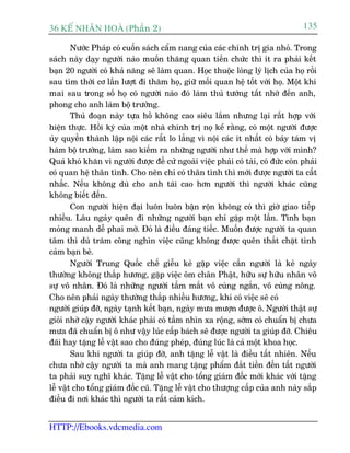 36 KÕ nh©n hoµ (Phêìn 2)                                                          135

        Nûúác Phaáp coá cuöën saách cêím nang cuãa caác chñnh trõ gia nhoã. Trong
saách naây daåy ngûúâi naâo muöën thùng quan tiïën chûác thò ñt ra phaãi kïët
baån 20 ngûúâi coá khaã nùng seä laâm quan. Hoåc thuöåc loâng lyá lõch cuãa hoå röìi
sau tòm thúâi cú lêìn lûúåt ài thùm hoå, giûä möëi quan hïå töët vúái hoå. Möåt khi
mai sau trong söë hoå coá ngûúâi naâo àoá laâm thuã tûúáng têët nhúá àïën anh,
phong cho anh laâm böå trûúãng.
        Thuã àoaån naây tûåa höì khöng cao siïu lùæm nhûng laåi rêët húåp vúái
hiïån thûåc. Höìi kyá cuãa möåt nhaâ chñnh trõ noå kïí rùçng, coá möåt ngûúâi àûúåc
uãy quyïìn thaânh lêåp nöåi caác rêët lo lùæng vò nöåi caác ñt nhêët coá baãy taám võ
haâm böå trûúãng, laâm sao kiïëm ra nhûäng ngûúâi nhû thïë maâ húåp vúái mònh?
Quaã khoá khùn vò ngûúâi àûúåc àïì cûã ngoaâi viïåc phaãi coá taâi, coá àûác coân phaãi
coá quan hïå thên tònh. Cho nïn chó coá thên tònh thò múái àûúåc ngûúâi ta cêët
nhùæc. Nïëu khöng duâ cho anh taâi cao hún ngûúâi thò ngûúâi khaác cuäng
khöng biïët àïën.
        Con ngûúâi hiïån àaåi luön luön bêån röån khöng coá thò giúâ giao tiïëp
nhiïìu. Lêu ngaây quïn ài nhûäng ngûúâi baån chó gùåp möåt lêìn. Tònh baån
moãng manh dïî phai múâ. Àoá laâ àiïìu àaáng tiïëc. Muöën àûúåc ngûúâi ta quan
têm thò duâ trùm cöng nghòn viïåc cuäng khöng àûúåc quïn thùæt chùåt tònh
caãm baån beâ.
        Ngûúâi Trung Quöëc chïë giïîu keã gùåp viïåc cêìn ngûúâi laâ keã ngaây
thûúâng khöng thùæp hûúng, gùåp viïåc öm chên Phêåt, hûäu sûå hûäu nhên vö
sûå vö nhên. Àoá laâ nhûäng ngûúâi têìm mùæt vö cuâng ngùæn, vö cuâng nöng.
Cho nïn phaãi ngaây thûúâng thùæp nhiïìu hûúng, khi coá viïåc seä coá
ngûúâi giuáp àúä, ngaây taånh kïët baån, ngaây mûa mûúån àûúåc ö. Ngûúâi thêåt sûå
gioãi nhúâ cêåy ngûúâi khaác phaãi coá têìm nhòn xa röång, súám coá chuêín bõ chûa
mûa àaä chuêín bõ ö nhû vêåy luác cêëp baách seä àûúåc ngûúâi ta giuáp àúä. Chiïu
àaäi hay tùång lïî vêåt sao cho àuáng pheáp, àuáng luác laâ caã möåt khoa hoåc.
        Sau khi ngûúâi ta giuáp àúä, anh tùång lïî vêåt laâ àiïìu têët nhiïn. Nïëu
chûa nhúâ cêåy ngûúâi ta maâ anh mang tùång phêím àùæt tiïìn àïën têët ngûúâi
ta phaãi suy nghô khaác. Tùång lïî vêåt cho töíng giaám àöëc múái khaác vúái tùång
lïî vêåt cho töíng giaám àöëc cuä. Tùång lïî vêåt cho thûúång cêëp cuãa anh naây sùæp
àiïìu ài núi khaác thò ngûúâi ta rêët caãm kñch.


HTTP://Ebooks.vdcmedia.com
 