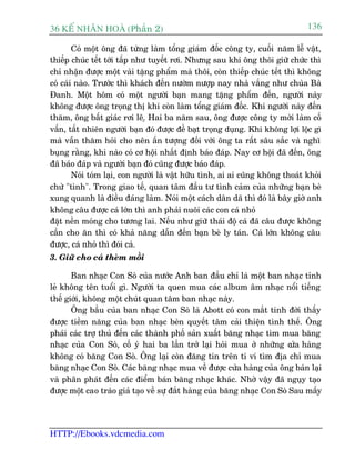 36 KÕ nh©n hoµ (Phêìn 2)                                                        136

        Coá möåt öng àaä tûâng laâm töíng giaám àöëc cöng ty, cuöëi nùm lïî vêåt,
thiïëp chuác tïët túái têëp nhû tuyïët rúi. Nhûng sau khi öng thöi giûä chûác thò
chó nhêån àûúåc möåt vaâi tùång phêím maâ thöi, coân thiïëp chuác tïët thò khöng
coá caái naâo. Trûúác thò khaách àïën nûúâm nûúåp nay nhaâ vùæng nhû chuâa Baâ
Àanh. Möåt höm coá möåt ngûúâi baån mang tùång phêím àïën, ngûúâi naây
khöng àûúåc öng troång thõ khi coân laâm töíng giaám àöëc. Khi ngûúâi naây àïën
thùm, öng bêët giaác rúi lï.å Hai ba nùm sau, öng àûúåc cöng ty múâi laâm cöë
vêën, têët nhiïn ngûúâi baån àoá àûúåc àïì baåt troång duång. Khi khöng lúåi löåc gò
maâ vêîn thùm hoãi cho nïn êën tûúång àöëi vúái öng ta rêët sêu sùæc vaâ nghô
buång rùçng, khi naâo coá cú höåi nhêët àõnh baáo àaáp. Nay cú höåi àaä àïën, öng
àaä baáo àaáp vaâ ngûúâi baån àoá cuäng àûúåc baáo àaáp.
        Noái toám laåi, con ngûúâi laâ vêåt hûäu tònh, ai ai cuäng khöng thoaát khoãi
chûâ "tònh". Trong giao tïë, quan têm àêìu tû tònh caãm cuãa nhûäng baån beâ
xung quanh laâ àiïìu àaáng laâm. Noái möåt caách dên daä thò àoá laâ bêy giúâ anh
khöng cêu àûúåc caá lúán thò anh phaãi nuöi caác con caá nhoã
àùåt nïìn moáng cho tûúng lai. Nïëu nhû giûä thaái àöå caá àaä cêu àûúåc khöng
cêìn cho ùn thò coá khaã nùng dêîn àïën baån beâ ly taán. Caá lúán khöng cêu
àûúåc, caá nhoã thò àoái caã.
3. Giûä cho caá theâm möìi

       Ban nhaåc Con Soâ cuãa nûúác Anh ban àêìu chó laâ möåt ban nhaåc tónh
leã khöng tïn tuöíi gò. Ngûúâi ta quen mua caác album êm nhaåc nöíi tiïëng
thïë giúái, khöng möåt chuát quan têm ban nhaåc naây.
       Öng bêìu cuãa ban nhaåc Con Soâ laâ Abott coá con mùæt tinh àúâi thêëy
àûúåc tiïìm nùng cuãa ban nhaåc beân quyïët têm caãi thiïån tònh thïë. Öng
phaái caác trúå thuã àïën caác thaânh phöë saãn xuêët bùng nhaåc tòm mua bùng
nhaåc cuãa Con Soâ, cöë yá hai ba lêìn trúã laåi hoãi mua úã nhûäng c a haâng
                                                                          ûã
khöng coá bùng Con Soâ. Öng laåi coân àùng tin trïn ti vi tòm àõa chó mua
bùng nhaåc Con Soâ. Caác bùng nhaåc mua vïì àûúåc cûãa haâng cuãa öng baán laåi
vaâ phên phaát àïën caác àiïím baán bùng nhaåc khaác. Nhúâ vêåy àaä nguåy taåo
àûúåc möåt cao traâo giaã taåo vïì sûå àùæt haâng cuãa bùng nhaåc Con Soâ Sau mêëy




HTTP://Ebooks.vdcmedia.com
 