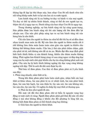 36 KÕ nh©n hoµ (Phêìn 2)                                                        137

thaáng lùåp ài lùåp laåi thuã àoaån naây, ban nhaåc Con Soâ nöíi danh nhû cöìn
nöíi tiïëng khùæp nûúác Anh vaâ laåi coân lan caã ra nûúác ngoaâi.
       Lûu haânh röång raäi laâ xu hûúáng tû duy vaâ haânh vi cuãa moåi ngûúâi.
Tû duy coá thïí tûå nhiïn hònh thaânh, cuäng coá thïí do con ngûúâi taåo ra,
thêåm chñ cöë yá nguåy taåo ra. Danh tiïëng cuãa ban nhaåc Con Soâ laâ nguåy taåo.
       Trong thûúng nghiïåp, sûå lûu haânh röång raäi laåi caâng quan troång.
Saãn phêím àûúåc lûu haânh röång raäi thò saãn lûúång rêët lúán àem àïën lúåi
nhuêån cao. Cho nïn phuâ pheáp saáng taåo ra sûå lûu haânh röång raäi cuãa
haâng hoáa laâ cêìn thiïët.
       Chó cêìn laâm cho ngûúâi ta theâm ùn nhû höí àoái thò hoå seä xö àïën chen
nhau tranh mua moán ùn àoá. Kyä xaão laâm cho ngûúâi ta theâm muöën cöët úã
chöî khöng laâm thoãa maän hoaân toaân caãm giaác cuãa ngûúâi ta khiïën cho
khöng thïí khöng theâm muöën. Cêìn lûu yá thaã cêu phaãi chêìm chêåm, giêåt
cêu phaãi tûâ tûâ, möìi khöng nïn àïí caá ùn no. Muöën àaåt àïën muåc àñch phaãi
biïët kñch thñch khêíu võ cuãa khaách haâng, khiïën cho theâm muöën khöng
dûâng. Phaãi ngêìm baão khaách haâng caâng vïì sau caâng ngon vaâ àaáp ûáng duåc
voång cuãa hoå möåt caách nhoã gioåt khiïën cho hoå tin rùçng khöng phaãi anh noái
pheát. Cho nïn hoå bõ kñch thñch khöng ngûâng thò duåc voång cuäng khöng
ngûâng tröîi dêåy. Thïë laâ anh àaä dùæt muäi àûúåc hoå röìi.
       Thûã baân vïì àaâm phaán. Cao thuã vïì àaâm phaán phaãi coá 3 yïëu laänh
sau àêy:
1. Phaãn uáng nhanh, nùæm thúâi cú leå.
       Trong khi àaâm phaán phaãi luön luön caãnh giaác, nhêån biïët caác loaåi
thúâi cú khaác nhau, luác naâo phaãi toã ra veã nhiïåt tònh, luác naâo phaãi laänh
àaåm, luác naâo böåc baåch, luác naâo thêìn bñ, luác naâo noái, luác naâo khöng noái,
luác naâo cho, luác naâo lêëy. Coá nghôa laâ chúáp lêëy moåi thúâi cú thoaáng qua.
       2. Phaãi êín kñn nhû ngûúâi ài sùn.
       Àöëi mùåt vúái àöëi thuã àaâm phaán chúá coá biïíu löå nguyïån voång hay
àöång cú möåt caách roä raâng. Ngûúâi àaâm phaán phaãi giûä thaái àöå nûãa vúâi nhû
àöìng yá maâ nhû khöng àöìng yá khiïën cho àöëi phûúng lo lùæng bêët an,
khöng biïët àûúåc àaâm phaán coá thïí thaânh cöng hay khöng.
       3. Gioãi laâm cho ngûúâi ta theâm khaát.


HTTP://Ebooks.vdcmedia.com
 