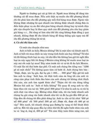 36 KÕ nh©n hoµ (Phêìn 2)                                                        138

      Ngûúâi ta thûúâng quñ caái gò khoá coá. Ngûúâi mua khöng dïî daâng taán
thûúãng caái dïî mua àûúåc. Nïëu anh thêåt sûå muöën cho àöëi phûúng khoaái
chñ thò phaãi laâm cho àöëi phûúng quáy möîi thûá haâng mua àûúåc. Ngoaâi viïåc
khöng àûúåc nhûúång böå quaá nhanh coân khöng àûúåc nhanh choáng àûa ra
àiïìu kiïån phuåc vuå ûu àaäi nhû giao haâng nhanh choáng hay tûå mònh chõu
phñ vêån chuyïín hay laâ theo quy caách cuãa àöëi phûúng yïu cêìu hay giaãm
giaá haâng v.v... Duâ rùçng seä laâm nhû thïë thò cuäng khöng àûúåc àöìng yá quaá
nhanh, khöng àûúåc àïí cho khaách haâng dïî daâng thùæng quáa ngay maâ àïí
cho àöëi phûúng thùæng lúåi tûâ tûâ.
4. Coá chñ thò laâm nïn

        Coá möåt cêu chuyïån nhû sau:
        Anh coá biïët aáo kiïíu Mexico khöng? Àoá laâ möåt têëm vaãi khoeát möåt löî.
Anh coá biïët töi mua chiïëc aáo naây trong tònh hònh naâo hay khöng? Tûâ nhoã
töi àaä khöng thñch loaåi aáo naây, tûâ nhoã àïën lúán khöng bao giúâ töi nghô àïën
loaåi aáo naây ngay khi töi àang úã Mexico cuäng khöng hïì muöën mua loaåi aáo
naây maâ röët cuöåc laåi mua? Baãy nùm trûúác töi vaâ vúå töi ài du lõch Mexico.
Coá möåt lêìn töi thaã bûúác daåo phöë. Coá möåt anh chaâng lúán tiïëng rao: "1200
pï xö möåt chiïëc” Töi khöng quan têm cûá bûúác di. Anh chaâng beân baão :
"Àûúåc, àûúåc, xin haå giaá, àaåi haå giaá 1 000.... . 800 pïxö” Bêëy giúâ töi múái
baão anh ta rùçng: "Anh baån, töi thêåt tònh caãm ún loâng töët cuãa anh vaâ
cuäng caãm phuåc tinh thêìn àeo baám cuãa anh nhûug töi khöng chuát thñch
thuá naâo, xin anh tòm ngûúâi khaác cho!" Thêåm chñ töi coân duâng tiïëng
Mexico hoãi anh ta: "Anh coá hiïíu khöng” Töi quay ài song anh ta vêîn
baám theo roát vaâo tai töi "800 pïxö! 800 pïxo! Cûá nhû laâ anh ta vaâ töi bõ
xñch chùåt vaâo nhau vêåy. Khöng nhõn àûúåc nûäa, töi raão bûúác nhanh anh
chaâng haå giaá cuäng raão bûúác nhanh nhû töi vaâ àaä haå giaá àïën 600 pï xö.
Gùåp àeân àoã chuáng töi àïìu phaãi dûâng laåi. Anh ta vêîn cûá laãi nhaãi "600 pï
xö! 600 pïxö" röìi '500 pïxö! 500 pï xö!...Àûúåc röìi, àûúåc röìi 400 pï xö
vêåy!" Àeân xanh, töi nhanh choáng qua àûúâng hy voång coá thïí thoaát khoãi
anh ta. Khi töi sùæp quay àêìu laåi nhòn thûã thò àaä nghe bûúác chên cuãa anh
ta vaâ "öng úi, öng úi, 400 pï xö!" Töi caãm thêëy toaân thên noáng ran, möì


HTTP://Ebooks.vdcmedia.com
 