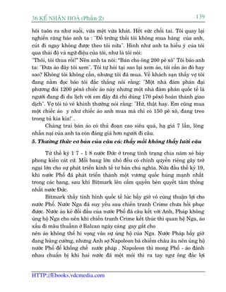 36 KÕ nh©n hoµ (Phêìn 2)                                                      139

höi tuön ra nhû suöëi, vûâa mïåt vûâa khaát. Hïët sûác chöëi tai. Töi quay laåi
nghiïën rùng baão anh ta : "Àöì trûáng thöëi töi khöng mua haâng cuãa anh,
cuát ài ngay khöng àûúåc theo töi nûäa". Hònh nhû anh ta hiïíu yá cuãa töi
qua thaái àöå vaâ ngûä àiïåu cuãa töi, nhû laâ töi noái:
"Thöi, töi thua röìi!” Nïn anh ta noái: “Baán cho öng 200 pï xö" Töi baão anh
ta: "Àûa aáo àêy töi xem". Töi tûå hoãi taåi sao laåi xem aáo, töi cêìn aáo àoá hay
sao? Khöng töi khöng cêìn, nhûng töi àaä mua. Vïì khaách saån thêëy vúå töi
àang nùçm àoåc baáo töi àùæc thùæng noái rùçng: "Möåt nhaâ àaâm phaán àaåi
phûúng àoâi 1200 pïxö chiïëc aáo naây nhûng möåt nhaâ àaâm phaán quöëc tïë laâ
ngûúâi àang ài du lõch vúái em àêy àaä chó duâng 170 pïxö hoaân thaânh giao
dõch". Vúå töi toã veã khinh thûúâng noái rùçng: "Hûâ, thêåt hay. Em cuäng mua
möåt chiïëc aáo y nhû chiïëc aáo anh mua maâ chó coá 150 pï xö, àang treo
trong tuã kia kòa!' .
      Chaâng trai baán aáo coá thuã àoaån cao siïu quaá, haå giaá 7 lêìn, loâng
nhêîn naåi cuãa anh ta coân àaáng giaá hún ngûúâi ài cêu.
5. Thûúâng thûác cú baãn cuãa cêu caá: thêëy möìi khöng thêëy lûúâi cêu

       Tûâ thïë kyã 1 7 - 1 8 nûúác Àûác úã trong tònh traång chia nùm xeã baãy
phong kiïën caát cûá. Möîi bang lúán nhoã àïìu coá chñnh quyïìn riïng gêy trúã
ngaåi lúán cho sûå phaát triïín kinh tïë tû baãn chuã nghôa. Nûãa àêìu thïë kyã 19,
khi nûúác Phöí àaä phaát triïín thaânh möåt vûúng quöëc huâng maånh nhêët
trong caác bang, sau khi Bitmark lïn cêìm quyïìn beân quyïët têm thöëng
nhêët nûúác Àûác.
       Bitmark thêëy tònh hònh quöëc tïë luác bêëy giúâ vö cuâng thuêån lúåi cho
nûúác Phöí. Nûúác Nga àaä suy yïëu sau chiïën tranh Crime chûa höìi phuåc
àûúåc. Nûúác aáo keã àöëi àêìu cuãa nûúác Phöí àaä cêu kïët vúái Anh, Phaáp khöng
uãng höå Nga cho nïn khi chiïën tranh Crime kïët thuác thò quan hïå Nga, aáo
xêëu ài mêu thuêînn úã Balcan ngaây caâng gay gùæt cho
nïn aáo khöng thïí hi voång vaâo sûå uãng höå cuãa Nga. Nûúác Phaáp bêëy giúâ
àang huâng cûúâng, nhûng Anh súå Napoleon baá chiïëm chêu êu nïn uãng höå
nûúác Phöí àïí khöëng chïë nûúác phaáp . Napoleon thò mong Phöí - aáo àaánh
nhau chuêín bõ khi hai nûúác àaä mïåt moãi thò ra tay ngû öng àùæc lúåi


HTTP://Ebooks.vdcmedia.com
 