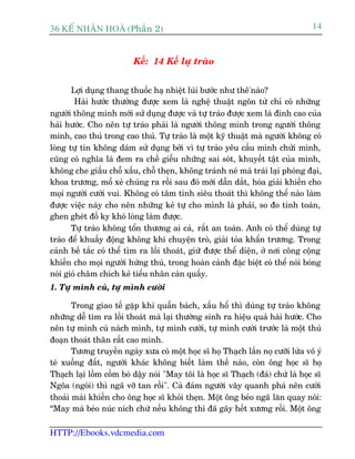 36 KÕ nh©n hoµ (Phêìn 2)                                                           14


                          Kïë: 14 Kïë lûå traâo


       Lúåi duång thang thuöëc haå nhiïåt luâi bûúác nhû thï'naâo?
        Haâi hûúác thûúâng àûúåc xem laâ nghïå thuêåt ngön tûâ chó coá nhûäng
ngûúâi thöng minh múái sûã duång àûúåc vaâ tûå traâo àûúåc xem laâ àónh cao cuãa
haâi hûúác. Cho nïn tûå traâo phaãi laâ ngûúâi thöng minh trong ngûúâi thöng
minh, cao thuã trong cao thuã. Tûå traâo laâ möåt kyä thuêåt maâ ngûúâi khöng coá
loâng tûå tin khöng daám sûã duång búãi vò tûå traâo yïu cêìu mònh chûãi mònh,
cuäng coá nghôa laâ àem ra chïë giïîu nhûäng sai soát, khuyïët têåt cuãa mònh,
khöng che giêëu chöî xêëu, chöî theån, khöng traánh neá maâ traái laåi phoáng àaåi,
khoa trûúng, möí xeã chuáng ra röìi sau àoá múái dêîn dùæt, hoáa giaãi khiïën cho
moåi ngûúâi cûúâi vui. Khöng coá têm tñnh siïu thoaát thò khöng thïí naâo laâm
àûúåc viïåc naây cho nïn nhûäng keã tûå cho mònh laâ phaãi, so ào tñnh toaán,
ghen gheát àöë ky khoá loâng laâm àûúåc.
       Tûå traâo khöng töín thûúng ai caã, rêët an toaân. Anh coá thïí duâng tûå
traâo àïí khuêëy àöång khöng khñ chuyïån troâ, giaãi toãa khêín trûúng. Trong
caãnh bïë tùæc coá thïí tòm ra löëi thoaát, giûä àûúåc thïí diïån, úã núi cöng cöång
khiïën cho moåi ngûúâi hûáng thuá, trong hoaân caãnh àùåc biïåt coá thïí noái boáng
noái gioá chêm chñch keã tiïíu nhên caân quêëy.
1. Tûå mònh cuâ, tûå mònh cûúâi

       Trong giao tïë gùåp khi quêîn baách, xêëu höí thò duâng tûå traâo khöng
nhûäng dïî tòm ra löëi thoaát maâ laåi thûúâng sinh ra hiïåu quaã haâi hûúác. Cho
nïn tûå mònh cuâ naách mònh, tûå mònh cûúâi, tûå mònh cûúâi trûúác laâ möåt thuã
àoaån thoaát thên rêët cao minh.
       Tûúng truyïìn ngaây xûa coá möåt hoåc sô hoå Thaåch lêìn noå cûúäi lûâa vö yá
teá xuöëng àêët, ngûúâi khaác khöng biïët laâm thïë naâo, coân öng hoåc sô hoå
Thaåch laåi löìm cöìm boâ dêåy noái "May töi laâ hoåc sô Thaåch (àaá) chûá laâ hoåc sô
Ngoäa (ngoái) thò ngaä vúä tan röìi". Caã àaám ngûúâi vêy quanh phaá nïn cûúâi
thoaãi maái khiïën cho öng hoåc sô khoãi theån. Möåt öng beáo ngaä lùn quay noái:
“May maâ beáo nuác nñch chûá nïëu khöng thò àaä gaäy hïët xûúng röìi. Möåt öng

HTTP://Ebooks.vdcmedia.com
 