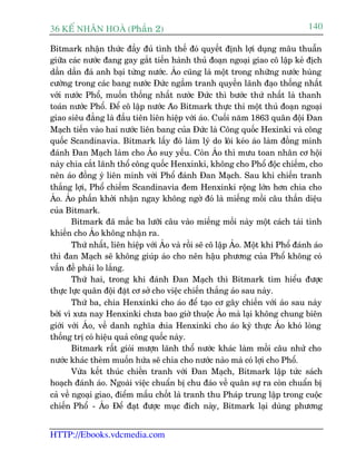 36 KÕ nh©n hoµ (Phêìn 2)                                                            140

Bitmark nhêån thûác àêìy àuã tònh thïë àoá quyïët àõnh lúåi duång mêu thuêîn
giûäa caác nûúác àang gay gùæt tiïën haânh thuã àoaån ngoaåi giao cö lêåp keã àõch
dêìn dêìn àaá anh baåi tûâng nûúác. AÁo cuäng laâ möåt trong nhûäng nûúác huâng
cûúâng trong caác bang nûúác Àûác ngêìm tranh quyïìn laänh àaåo thöëng nhêët
vúái nûúác Phöí, muöën thöëng nhêët nûúác Àûác thò bûúác thûá nhêët laâ thanh
toaán nûúác Phöí. Àïí cö lêåp nûúác Aáo Bitmark thûåc thi möåt thuã àoaån ngoaåi
giao siïu àùèng laâ àêìu tiïn liïn hiïåp vúái aáo. Cuöëi nùm 1863 quên àöåi Àan
Maåch tiïën vaâo hai nûúác liïn bang cuãa Àûác laâ Cöng quöëc Hexinki vaâ cöng
quöëc Scandinavia. Bitmark lêëy àoá laâm lyá do löi keáo aáo laâm àöìng minh
àaánh Àan Maåch laâm cho AÁo suy yïëu. Coân AÁo thò mûu toan nhên cú höåi
naây chia cùæt laänh thöí cöng quöëc Henxinki, khöng cho Phöí àöåc chiïëm, cho
nïn aáo àöìng yá liïn minh vúái Phöí àaánh Àan Maåch. Sau khi chiïën tranh
thùæng lúåi, Phöí chiïëm Scandinavia àem Henxinki röång lúán hún chia cho
AÁo. AÁo phêën khúãi nhêån ngay khöng ngúâ àoá laâ miïëng möìi cêu thêìn diïåu
cuãa Bitmark.
        Bitmark àaä mùæc ba lûúäi cêu vaâo miïëng möìi naây möåt caách taâi tònh
khiïën cho AÁo khöng nhêån ra.
        Thûá nhêët, liïn hiïåp vúái AÁo vaâ röìi seä cö lêåp AÁo. Möåt khi Phöí àaánh aáo
thò àan Maåch seä khöng giuáp aáo cho nïn hêåu phûúng cuãa Phöí khöng coá
vêën àïì phaãi lo lùæng.
        Thûá hai, trong khi àaánh Àan Maåch thò Bitmark tòm hiïíu àûúåc
thûåc lûåc quên àöåi àùåt cú súã cho viïåc chiïën thùæng aáo sau naây.
        Thûá ba, chia Henxinki cho aáo àïí taåo cú gêy chiïën vúái aáo sau naây
búãi vò xûa nay Henxinki chûa bao giúâ thuöåc AÁo maâ laåi khöng chung biïn
giúái vúái AÁo, vïì danh nghôa c    hia Henxinki cho aáo kyâ thûåc AÁo khoá loâng
thöëng trõ coá hiïåu quaã cöng quöëc naây.
        Bitmark rêët gioãi mûúån laänh thöí nûúác khaác laâm möìi cêu nhûã cho
nûúác khaác theâm muöën hûáa seä chia cho nûúác naâo maâ coá lúåi cho Phöí.
        Vûâa kïët thuác chiïën tranh vúái Àan Maåch, Bitmark lêåp tûác saách
hoaåch àaánh aáo. Ngoaâi viïåc chuêín bõ chu àaáo vïì quên sûå ra coân chuêín bõ
caã vïì ngoaåi giao, àiïím mêëu chöët laâ tranh thu Phaáp trung lêåp trong cuöåc
chiïën Phöí - AÁo Àïí àaåt àûúåc muåc àñch naây, Bitmark laåi duâng phûúng


HTTP://Ebooks.vdcmedia.com
 