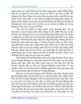 36 KÕ nh©n hoµ (Phêìn 2)                                                         141

phaáp mûúån hoa cuáng Phêåt laâm thuã àoaån ngoaåi giao, ngêìm khiïën Phaáp
hiïíu laâ sau khi kïët thuác chiïën tranh thò Phöí seä cùæt möåt söë àêët "böìi
thûúâng” cho Phaáp. Phaáp vöën muöën chúâ xem cuöåc chiïën tranh Phöí aáo nay
chiïën tranh chûa diïîn ra maâ chiïën lúåi phêím àaä dêng àïën miïång röìi,
àûúng nhiïn àöìng yá trung lêåp. Sau khó àaä khiïën cho Phaáp trung lêåp röìi
Bitmark laåi liïn minh vúái yá keã thuâ cuãa aáo chuêín bõ àaánh aáo tûâ hai
hûúáng,cx möåt nam (yá) möåt bùæc (Phöí)
        Sau khi àaä chuêín bõ chiïën tranh xong, Bitmark àûa vêën àïì
Henxinki ra laâm cúá khai chiïën. Àêìu thaáng 6 nùm 1866, Phöí nïu ra vêën
àïì nghõ viïån Henxinki do aáo cai trõ àaä àún phûúng thaão luêån vêën àïì àõa
võ tûúng lai cuãa khu vûåc naây laâ phaá hoaåi hiïåp nghõ giûäa Phöí vaâ aáo, Ngaây
8 thaáng 6 Bitmark phaái quên àöåi tiïën cöng Henxinki. Àûúng nhiïn aáo
khöng thïí nhõn àûúåc nïn ngaây 17 thaáng 6 tuyïn chiïën vúái Phöí. Cuâng
ngaây Bitmark cuâng nûúác yá àöìng thúâi tuyïn chiïën vúái aáo. Nhû vêåy duâng
möìi cêu nhûã caá cùæn cêu thûúâng phaãi laâm cho caá thêëy möìi khöng thêëy
lûúäi cêu. Ngoaâi nhên töë ham lúåi ra, con ngûúâi àïìu rêët phêën khúãi khi coá
ngûúâi dêng moán ùn têån miïång, chia thõt mang àïën têån nhaâ. Têm lyá naây
àaä khiïën cho hoå mùæc cêu möåt caách muâ quaáng.
       Thúâi Hoaân Àïë nhaâ Àöng Haán möåt trong Thêåp Thûúâng Thõ laâ hoaån
quan Trûúng Nhûúång coá cöng giuáp Hoaân Àïë àoaåt ngöi vua nïn àûúåc
phong tûúác hêìu, nùæm lêëy triïìu chñnh möåt tay che mùåt trúâi. Àïì baåt
thuyïn chuyïín àïìu do möåt tay Trûúng Nhûúång quyïët àõnh. Vò vêåy
ngûúâi ta chen kñn cûãa nhaâ öng ta. Nhûäng ngûúâi mûu cêìu mua quan tûúác
tòm trùm phûúng ngaân kïë tiïëp cêån Trûúng Nhûúång.
       Bêëy giúâ coá möåt phuá thûúng tïn laâ Maånh Luên theo thuyïìn haâng
àïën Bùæc Kinh thêëy tònh hònh àoá naãy ra möåt caách kiïëm tiïìn. Maånh Luên
àiïìu tra biïët Trûúng Nhûúång lo hêìu haå hoaâng àïë trong cung nïn úã nhaâ
coá möåt quaãn gia tröng coi viïåc nhaâ, ai muöën gùåp Trûúng Nhûúång àïìu
phaãi nhúâ öng naây böë trñ. Maånh Luên beân tòm hiïíu öng quaãn gia naây xem
haâng ngaây ài tûãu quaán naâo thò àïën trûúác chúâ sùén, úã doá tòm caách tiïëp cêån,
may quaá höm àoá quaãn gia Long rûúåu xong laåi quïn mang tiïìn theo. Chuã
tûãu quaán laâ chöî quen baão ngaây mai mang àïën traã cuäng àûúåc. Luác àoá


HTTP://Ebooks.vdcmedia.com
 