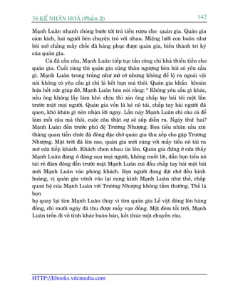 36 KÕ nh©n hoµ (Phêìn 2)                                                      142

Maånh Luên nhanh choáng bûúác túái traã tiïìn rûúåu cho quaãn gia. Quaãn gia
caãm kñch, hai ngûúâi beân chuyïån troâ vúái nhau. Miïång lûúäi con buön nhû
böi múä chùèng mêëy chöëc àaä haâng phuåc àûúåc quaãn gia, biïën thaânh tri kyã
cuãa quaãn gia.
        Caá àaä cùæn cêu, Maånh Luên tiïëp tuåc têën cöng chi khaá thiïëu tiïìn cho
quaãn gia. Cuöëi cuâng thò quaãn gia cuäng thên ngûúång beân hoãi coá yïu cêìu
gò. Maånh Luên trong trùæng nhû múã cúâ nhûng khöng àïí löå ra ngoaâi vöåi
noái khöng coá yïu cêìu gò chó laâ kïët baån maâ thöi. Quaãn gia khêín khoaãn
hûáa hïët sûác giuáp àúä, Maånh Luên beân noái rùçng: “ Khöng yïu cêìu gò khaác,
nïëu öng khöng lêëy laâm hhoá chõu thò xin öng chùæp tay baái töi möåt lêìn
trûúác mùåt moåi ngûúâi. Quaãn gia vöën laâ keã nö taâi, chùæp tay baái ngûúâi àaä
quen, khoá khùn gò nïn nhêån lúâi ngay. Lêìn naây Maånh Luên chó cêu caá àïí
laâm möìi cêu maâ thöi, cuöåc cêu thêåt sûå seä sùæp diïîn ra. Ngaây thûá hai?
Maånh Luên àïën trûúác phuã àïå Trûúng Nhûúång. Boån tiïíu nhên cêìu xin
thùng quan tiïën chûác àaä àöng àùåc chúâ quaãn gia thu xïëp cho gùåp Trûúng
Nhûúång. Mùåt trúâi àaä lïn cao, quaãn gia múái cuâng vúái mêëy tiïíu nö taâi ra
múã cûãa tiïëp khaách. Khaách chen nhau uâa lïn. Quaãn gia àûáng úã cûãa thêëy
Maånh Luên àang úã àaâng sau moåi ngûúâi, khöng nuöët lúâi, dêîn boån tiïíu nö
taâi reä àaám àöng àïën trûúác mùåt Maånh Luên cuái àêìu chùæp tay baái möåt baái
múâi Maånh Luên vaâo phoâng khaách. Boån ngûúâi àang àúåi chúâ àïìu kinh
hoaâng, võ quaãn gia vïnh vaáo laåi cung kñnh Maånh Luên nhû thïë, chùæp
quan hïå cuãa Maånh Luên vúái Trûúng Nhûúång khöng têìm thûúâng. Thïë laâ
boån
hoå quay laåi tòm Maånh Luên thay vò tòm quaãn gia Lïî vêåt dêng lïn haâng
àöëng, chó mûúâi ngaây àaä thu àûúåc mêëy vaån àöìng. Möåt àïm töëi trúâi, Maånh
Luên tröën ài vïì tónh khaác buön baán, kïët thuác möåt chuyïën cêu.




HTTP://Ebooks.vdcmedia.com
 