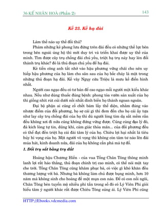 36 KÕ nh©n hoµ (Phêìn 2)                                                           143


                               Kïë 23. Kïë haå àaâi


       Laâm thïë naâo uy thïë àöëi thuã?
       Phaâm nhûäng keã phong lûu àûáng trïn àaâi àïìu coá nhûäng thïë lûåc bïn
trong bïn ngoaâi uãng höå thò múái duy trò vaâ triïín khai àûúåc uy thïë cuãa
mònh. Tòm àûúåc cêy truå chöëng àaâi chuã yïëu, triïåt haå truå naây hay leán àöíi
thaânh truå khaác? àoá laâ thuã àoaån chuã yïëu àïí haå àaâi.
       Keã tiïën cöng anh têët nhúâ vaâo hêåu phûúng vûäng chaäi cho nïn uy
hiïëp hêåu phûúng cuãa hoå laâm cho sên sau cuãa hoå böëc chaáy laâ möåt trong
nhûäng thuã àoaån haå àaâi. Kïë vêy Nguåy cûáu Triïåu laâ mûu kïë àiïín hònh
nhêët.
       Ngûúâi cao ngaåo àïìu coá tû baãn àïí cao ngaåo möîi ngûúâi möåt kiïíu khaác
nhau. Nïëu nhû duâng thuöëc àuáng bïånh: phong toãa vûúân saãn xuêët cuãa hoå
thò giöëng nhñt ruát cuãi dûúái nöìi nhêët dònh biïën hoå thaânh ngoan ngoaän.
       Àaåi böå phêån ai cuäng cöë chïët baám lêëy thïí diïån, nhùçm àuáng vaâo
nhûúåc àiïím cuãa àöëi phûúng, hoå súå caái gò thò àem àïën cho hoå caái êëy tûåa
nhû lay cêy truå chöëng àaâi cuãa hoå thò duâ ngûúâi loâng tim daå sùæt mïìm rùæn
àïìu khöng xúi ài nûäa cuäng khöng àûáng vûäng àûúåc. Cuäng cuâng àaåo lyá àoá,
àaã kñch loâng tûå tin, duäng khñ, caãm giaác thoãa maän... cuãa àöëi phûúng àïìu
coá thïí àaåt àïën triïåt haå caái àaâi têm lyá cuãa hoå. Chiïu lúåi haåi nhêët laâ tiïu
huãy hñ voång cuãa hoå. Möåt ngûúâi vö voång thò khöng coân têm tû naâo lïn àaâi
muáa haát, kinh doanh nûãa, àaâi cuãa hoå khöng cêìn phaá maâ tûå àöí.
1. Àöíi truå sùæt bùçng truå àêët

      Hoaâng hêåu Chûúng Hiïën - cuãa vua Töëng Chên Töng thöng minh
lanh lúåi rêët haáo thùæng, thuã àoaån chñnh trõ cao minh, coá thïí noái möåt tay
che trúâi. Töëng Chên Töng cuäng khêm phuåc baâ, coá viïåc gò khoá khùn àïìu
thûúng lûúång vúái baâ. Nhûng baâ khöng laâm chuã àûúåc buång mònh, hún 10
nùm maâ khöng sinh cho hoaâng àïë möåt muån con naâo. Àïí coá con nöëi ngöi,
Chên Töng beân tuyïín möå nhiïìu phi têìn trong söë àoá coá Lyá Viïn Phi gioãi
hiïíu têm yá ngûúâi khaác rêët àûúåc Chiïu Töng suãng aái. Lyá Viïn Phi cuäng

HTTP://Ebooks.vdcmedia.com
 