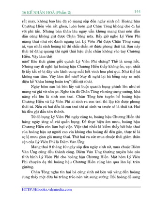 36 KÕ nh©n hoµ (Phêìn 2)                                                         144

rêët may, khöng bao lêu àaä coá mang sùæp àïën ngaây sinh núã. Hoaâng hêåu
Chûúng Hiïën vöën rêët ghen, luön luön giûä Chên Töng khöng cho ài laåi
vúái phi têìn. Nhûng baãn thên lêu ngaây vêîn khöng mang thai nïn dêìn
dêìn cuäng khöng giûä àûúåc Chên Töng nûäa. Bêëy giúâ nghe Lyá Viïn Phi
mang thai nhû seát àanh ngang tai. Lyá Viïn Phi àûúåc Chên Töng suãng
aái, vaån nhêët sinh hoaâng tûã thò chùæc chùæn seä àûúåc phong thaái tûã. Sau naây
thaái tûã àùng quang thò ngöi thaái hêåu chùæc chùæn khöng vaâo tay Chûúng
Hiïën. Vêåy laâm thïë
naâo? Baão thaái giaám giïët quaách Lyá Viïn Phi chùng? Thïë laâ xong hïët.
Nhûng suy ài nghô laåi hoaâng hêåu Chûúng Hiïën thêëy khöng öín, vaån nhêët
löå têíy têët seä bõ àaây vaâo laänh cung mêët hïët vinh hoa phuá quñ. Nhû thïë baâ
khöng can têm. Vêåy laâm thïë naâo? Suy ài nghô laåi baâ böîng naãy ra möåt
diïåu kïë “thêu lûúng hoaán truå” (àöíi cöåt nhaâ).
        Ngaây höm sau baâ beân lêëy vaãi buöåc quanh buång phònh lïn nhû coá
mang vaâ giaã vúâ nön oåe. Nghe tin àoá Chên Töng vö cuâng sung sûúáng, khaã
nùng rêët lúán laâ sinh con trai. Chên Töng beân tuyïn böë hoaâng hêåu
Chûúng Hiïën vaâ Lyá Viïn Phi ai sinh ra con trai thò lêåp tûác àûúåc phong
thaái tuã. Nïëu caã hai àïìu laâ con trai thò ai sinh ra trûúác seä laâ thaái tûã. Hai
baâ àïìu gêåt àêìu taán thaânh.
        Tûâ àoá buång Lyá Viïn Phi ngaây caâng to, hoaâng hêåu Chûúng Hiïën thò
haâng ngaây tùng söë vaãi quêën buång. Àïí thûåc hiïån êm mûu, hoaâng hêåu
Chûúng Hiïën coân laâm haåi viïåc. Viïåc thûá nhêët laâ kiïëm thêìy boái baão thai
cuãa hoaâng hêåu súå ngûúâi cao vña khöng cho hoaâng àïë àïën gêìn, thûåc tïë laâ
súå löå mûu gian giaã mang thai. Thûá hai ra sûác mua chuöåc thaái giaám thên
cêån cuãa Lyá Viïn Phi laâ Diïm Vùn ÛÁng.
        Mang thai 9 thaáng 10 ngaây sùæp àïën ngaây sinh núã, mua chuöåc Diïm
Vùn Ûng cuäng àïìu thaânh cöng. Diïm Vùn Ûng thûúâng xuyïn baáo caáo
tònh hònh Lyá Viïn Phi cho hoaâng hêåu Chûúng Hiïën. Möåt höm Lyá Viïn
Phi chuyïín daå thò hoaâng hêåu Chûúng Hiïën cuäng lùn qua lùn laåi trïn
giûúâng.
        Chên Töng nghe tin hai baâ cuâng sinh núã beân vöåi vaâng àïën hoaâng
cung thêëy möåt àûáa beá trùæng treão nïn rêët sung sûúáng. Röìi hoaâng àïë sang


HTTP://Ebooks.vdcmedia.com
 