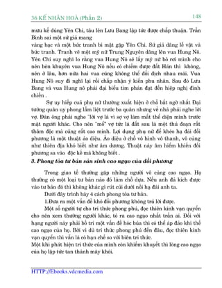36 KÕ nh©n hoµ (Phêìn 2)                                                         148

mûu kïë duâng Yïn Chi, têu lïn Lûu Bang lêåp tûác àûúåc chêëp thuêån. Trêìn
Bònh sai möåt sûá giaã mang
vaâng baåc vaâ möåt bûác tranh bñ mêåt gùåp Yïn Chi. Sûá giaã dêng lïî vêåt vaâ
bûác tranh. Tranh veä möåt myä nûä Trung Nguyïn dêng lïn vua Hung Nö.
Yïn Chi suy nghô lo rùçng vua Hung Nö seä lêëy myä nûä boã rúi mònh cho
nïn beân khuyïn vua Hung Nö nïëu coá chiïëm àûúåc àêët Haán thò khöng,
nïn úã lêu, hún nûäa hai vua cuäng khöng thïí àöëi àõch nhau maäi. Vua
Hung Nö suy ài nghô laåi röìi chêëp nhêån yá kiïën phu nhên. Sau àoá Lûu
Bang vaâ vua Hung nö phaái àaåi biïíu tòm phaán àaåt àïën hiïåp nghõ àònh
chiïën .
        Sûå uy hiïëp cuaã phuå nûä thûúâng xuêët hiïån úã chöî bêët ngúâ nhêët Àaåi
tûúáng quên uy phong lêîm liïåt trûúác ba quên nhûng vïì nhaâ phaãi nghe lúâi
vúå. Àaân öng phaãi nghe "lúâi vúå laâ vò súå vúå laâm mêët thïí diïån mònh trûúác
mùåt ngûúâi khaác. Cho nïn "möí” vúå tûác laâ àêët sau laâ möåt thuã àoaån rêët
thêm àöåc maâ cuäng rêët cao minh. Lúåi duång phuå nûä àïí kheáo haå àaâi àöëi
phûúng laâ möåt thuêåt aão diïåu. AÃo diïåu úã chöî vö hònh vö thanh, vö cuâng
nhû thiïn àõa khoá biïët nhû êm dûúng. Thuêåt naây êm hiïím khiïën àöëi
phûúng sa vaâo àöåc kïë maâ khöng biïët .
3. Phong toãa tû baãn saãn sinh cao ngaåo cuãa àöëi phûúng

      Trong giao tïë thûúâng gùåp nhûäng ngûúâi vö cuâng cao ngaåo. Hoå
thûúâng coá möåt loaåi tû baãn naâo àoá laâm chöî dûåa. Nïëu anh àaã kñch àûúåc
vaâo tû baãn àoá thò khöng khaác gò ruát cuãi dûúái nöìi haå àaâi anh ta.
      Dûúái àêy trònh baây 4 caách phong toãa tû baãn.
      1.Àûa ra möåt vêën àïì khoá àöëi phûúng khöng traã lúâi àûúåc.
      Möåt söë ngûúâi tûå cho trñ thûác phong phuá, àoåc thiïn kinh vaån quyïín
cho nïn xem thûúâng ngûúâi khaác, toã ra cao ngaåo nhêët trêìn ai. Àöëi vúái
haång ngûúâi naây phaãi böë trñ möåt vêën àïì hoác buáa thò coá thïí aáp àaão khñ thïë
cao ngaåo cuãa hoå. Búãi vò duâ tri thûác phong phuá àïën àêu, àoåc thiïn kinh
vaån quyïín thò vêîn laâ coá haån chïë so vúái biïn tri thûác.
Möåt khi phaát hiïån tri thûác cuãa mònh coân khiïëm khuyïët thò loâng cao ngaåo
cuãa hoå lêåp tûác tan thaânh mêy khoái.


HTTP://Ebooks.vdcmedia.com
 