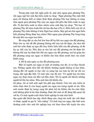 36 KÕ nh©n hoµ (Phêìn 2)                                                      149

       Trong möåt cuöåc höåi nghõ quöëc tïë, möåt nhaâ ngoaåi giao phûúng Têy
rêët ngaåo ngïî hoãi möåt àaåi biïíu nûúác ta rùçng: "Ngaâi phûúng Têy möåt thúâi
gian röìi khöng biïët coá nhêån thûác àûúåc phûúng Têy hay khöng roä raâng
nhaâ ngoaåi giao phûúng Têy naây cao ngaåo chïë giïîu àaåi biïíu nûúác ta ngu
döët. Võ àaåi biïíu nûúác ta thaãn nhiïn móm cûúâi àaáp laåi rùçng: "Töi hoåc vïì
phûúng Têy 40 nùm trûúác khi töi hoåc àaåi hoåc úã Pa ri. Hiïíu biïët cuãa töi vïì
phûúng Têy chùæc khöng ñt hún Ngaâi bao nhiïu. Bêy giúã xin hoãi ngaâi hiïíu
biïët phûúng Àöng àûúåc bao nhiïu Nhaâ ngoaåi giao phûúng Têy luáng tuáng
àoã mùåt khñ cao ngaåo tan biïën.
       Roä raâng àùåt ra cêu hoãi hoác buáa àïí haå khñ cao ngaåo cuãa àöëi phûúng.
Phaãi tòm raå vêën àïì àöëi phûúng khöng thïí naâo traã lúâi àûúåc, chó nhû thïë
múái boác trêìn àûúåc sûå ngu döët hay thiïëu hiïíu biïët cuãa àöëi phûúng, tûâ àoá
haå uy thïë cuãa hoå. Nïëu àûa ra cêu hoãi maâ àöëi phûúng traã lúâi àûúåc thò
khöng thïí naâo haå àûúåc khñ thïë cao ngaåo cuãa àöëi phûúng, maâ laåi giuáp cho
àöëi phûúng caâng cao ngaåo vaâ khiïën cho baãn thên mònh lêm vaâo caãnh
khöën cuâng.
       2. Àïí löå möåt ngoán ra cho àöëi phûúng xem.
       Möåt söë ngûúâi cao ngaåo coá möåt súã trûúâng naâo àoá, coá tû àan thanh
cao. Nhûäng ngûúâi nhû thïë rêët khinh thûúâng ngûúâi khöng coá hoåc thûác,
nhûng àöëi vúái ngûúâi coá hoåc vêën vaâ nùng lûåc cao hún hoå thò laåi rêët coi
troång, àaäi ngöå àùåc biïåt. Coá möåt nhaâ vùn àaä noái: "Coá ngûúâi bao töi kiïu
ngaåo, kyâ thûåc chûa noái àïën núi àïën chöën. Töi laâ ngûúâi rêët khinh nhûäng
ngûúâi höí löën laáo nhaáo. Nïëu anh laâm töët khiïën cho
töi phuåc, töi seä múâi anh ngöìi lïn ghïë quáy khaách. Cêu noái naây miïu taã
chên thûåc têm lyá cuãa haång ngûúâi cao ngaåo maâ troång ngûúâi coá taâi. Nïëu
anh muöën àûúåc hoå troång voång thò phaãi tröí taâi khiïën cho hoå caãm thêëy
anh khöng phaãi laâ keã têìm thûúâng, àûúåc thïë anh seä dïî daâng àùåt quan hïå
vúái hoå. Coá möåt ngûúâi xuêët thên binh nghiïåp laâ möåt nhaâ laänh
àaåo quên àöåi thñch hoåc têåp, thñch àöång naäo, cöng taác xuêët sùæc viïët àûúåc
veä àûúåc, ngûúâi ta goåi laâ "nho tûúáng". Caá tñnh öng cao ngaåo, àùåc biïåt xem
thûúâng sinh viïn múái töët nghiïåp hay noái thao thao bêët tuyïåt cho nïn



HTTP://Ebooks.vdcmedia.com
 